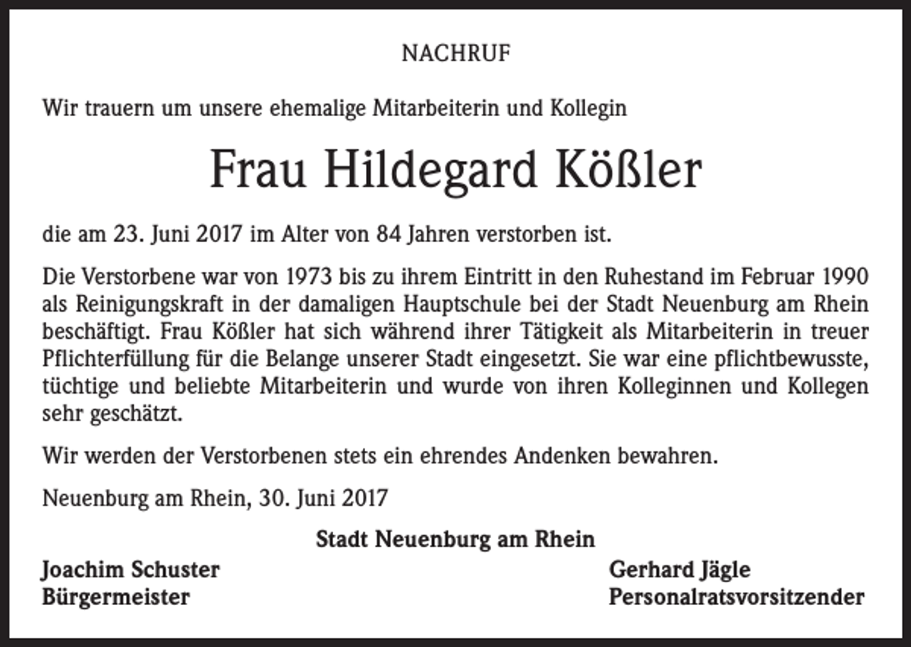 <p>NACHRUF<br />Wir trauern um unsere ehemalige Mitarbeiterin und Kollegin</p><p>Frau Hildegard Kößler<br />die am 23. Juni 2017 im Alter von 84 Jahren verstorben ist.<br />Die Verstorbene war von 1973 bis zu ihrem Eintritt in den Ruhestand im Februar 1990<br />als Reinigungskraft in der damaligen Hauptschule bei der Stadt Neuenburg am Rhein<br />beschäftigt. Frau Kößler hat sich während ihrer Tätigkeit als Mitarbeiterin in treuer<br />Pflichterfüllung für die Belange unserer Stadt eingesetzt. Sie war eine pflichtbewusste,<br />tüchtige und beliebte Mitarbeiterin und wurde von ihren Kolleginnen und Kollegen<br />sehr geschätzt.<br />Wir werden der Verstorbenen stets ein ehrendes Andenken bewahren.<br />Neuenburg am Rhein, 30. Juni 2017<br />Joachim Schuster<br />Bürgermeister</p><p>Stadt Neuenburg am Rhein</p><p>Gerhard Jägle<br />Personalratsvorsitzender</p>
