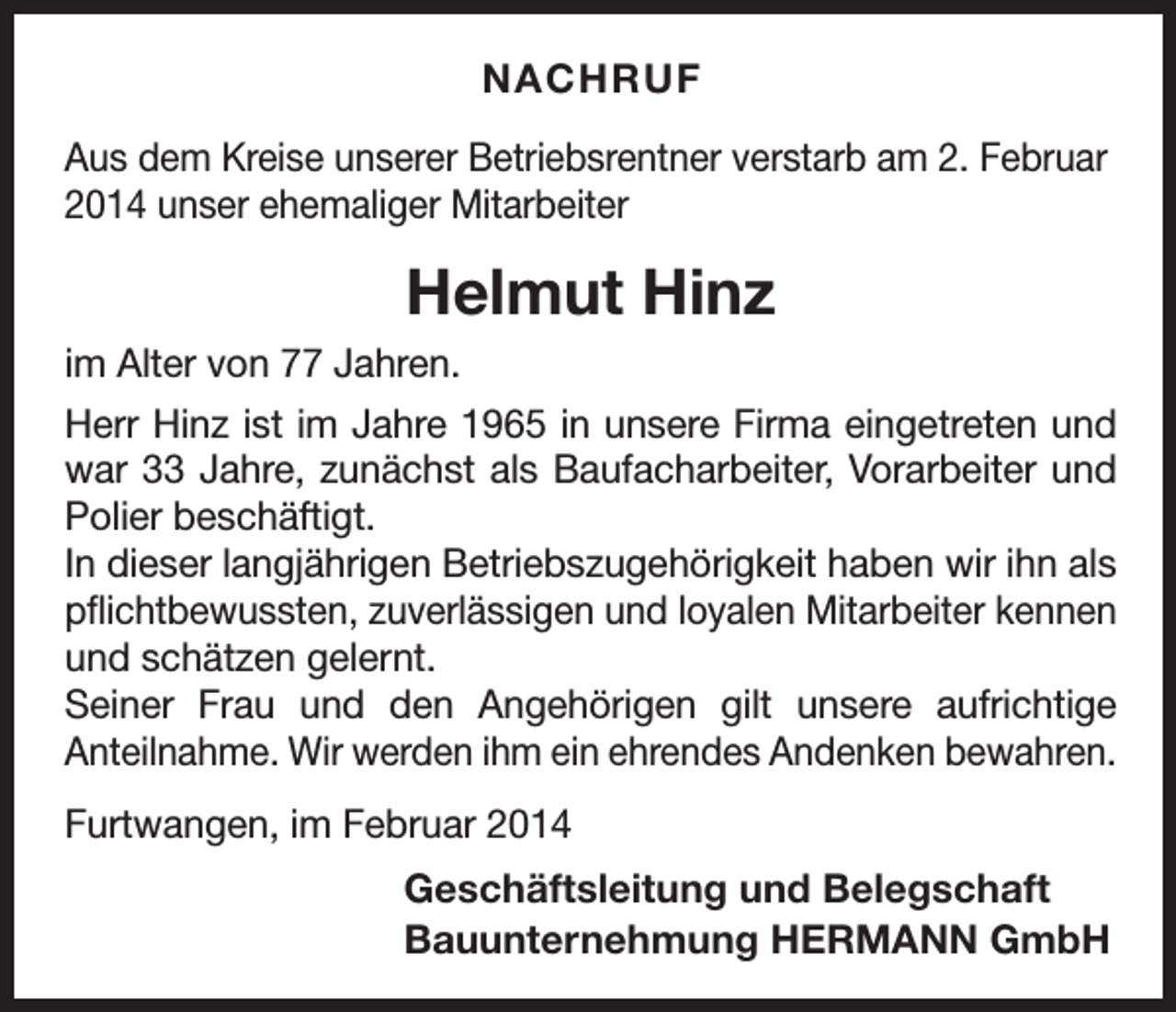 <p>NACHRUF<br />Aus dem Kreise unserer Betriebsrentner verstarb am 2. Februar<br />2014 unser ehemaliger Mitarbeiter</p><p>Helmut Hinz<br />im Alter von 77 Jahren.<br />Herr Hinz ist im Jahre 1965 in unsere Firma eingetreten und<br />war 33 Jahre, zunächst als Baufacharbeiter, Vorarbeiter und<br />Polier beschäftigt.<br />In dieser langjährigen Betriebszugehörigkeit haben wir ihn als<br />pflichtbewussten, zuverlässigen und loyalen Mitarbeiter kennen<br />und schätzen gelernt.<br />Seiner Frau und den Angehörigen gilt unsere aufrichtige<br />­Anteilnahme. Wir werden ihm ein ehrendes Andenken bewahren.<br />Furtwangen, im Februar 2014</p><p>Geschäftsleitung und Belegschaft<br />Bauunternehmung HERMANN GmbH</p>