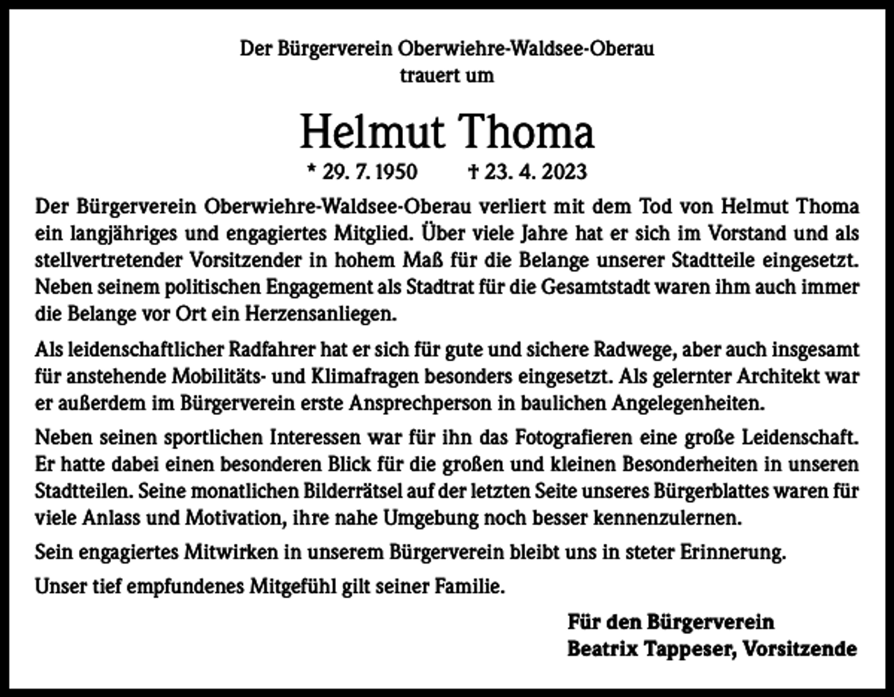 <p>Der Bürgerverein Oberwiehre-Waldsee-Oberau<br />trauert um</p><p>Helmut Thoma<br />* 29. 7. 1950</p><p>† 23. 4. 2023</p><p>Der Bürgerverein Oberwiehre-Waldsee-Oberau verliert mit dem Tod von Helmut Thoma<br />ein langjähriges und engagiertes Mitglied. Über viele Jahre hat er sich im Vorstand und als<br />stellvertretender Vorsitzender in hohem Maß für die Belange unserer Stadtteile eingesetzt.<br />Neben seinem politischen Engagement als Stadtrat für die Gesamtstadt waren ihm auch immer<br />die Belange vor Ort ein Herzensanliegen.<br />Als leidenschaftlicher Radfahrer hat er sich für gute und sichere Radwege, aber auch insgesamt<br />für anstehende Mobilitäts- und Klimafragen besonders eingesetzt. Als gelernter Architekt war<br />er außerdem im Bürgerverein erste Ansprechperson in baulichen Angelegenheiten.<br />Neben seinen sportlichen Interessen war für ihn das Fotografieren eine große Leidenschaft.<br />Er hatte dabei einen besonderen Blick für die großen und kleinen Besonderheiten in unseren<br />Stadtteilen. Seine monatlichen Bilderrätsel auf der letzten Seite unseres Bürgerblattes waren für<br />viele Anlass und Motivation, ihre nahe Umgebung noch besser kennenzulernen.<br />Sein engagiertes Mitwirken in unserem Bürgerverein bleibt uns in steter Erinnerung.<br />Unser tief empfundenes Mitgefühl gilt seiner Familie.<br />Für den Bürgerverein<br />Beatrix Tappeser, Vorsitzende</p>