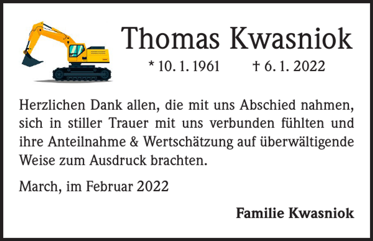 <p>Thomas Kwasniok<br />* 10. 1. 1961 † 6. 1. 2022<br />Herzlichen Dank allen, die mit uns Abschied nahmen,<br />sich in stiller Trauer mit uns verbunden fühlten und<br />ihre Anteilnahme &amp; Wertschätzung auf überwältigende<br />Weise zum Ausdruck brachten.<br />March, im Februar 2022</p><p>Familie Kwasniok</p>