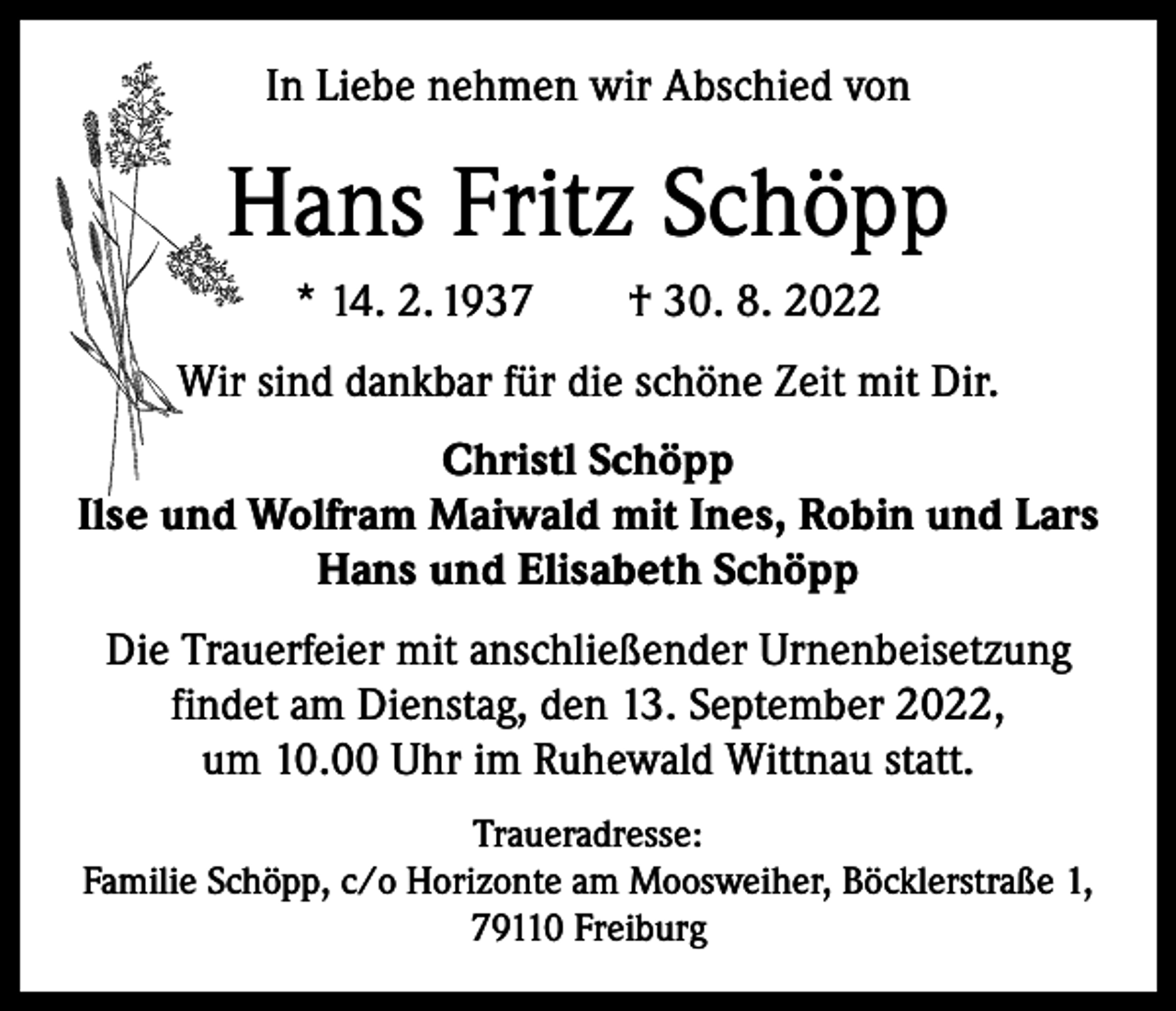 <p>In Liebe nehmen wir Abschied von</p><p>Hans Fritz Schöpp<br />* 14. 2. 1937 † 30. 8. 2022<br />Wir sind dankbar für die schöne Zeit mit Dir.<br />Christl Schöpp<br />Ilse und Wolfram Maiwald mit Ines, Robin und Lars<br />Hans und Elisabeth Schöpp<br />Die Trauerfeier mit anschließender Urnenbeisetzung<br />findet am Dienstag, den 13. September 2022,<br />um 10.00 Uhr im Ruhewald Wittnau statt.<br />Traueradresse:<br />Familie Schöpp, c/o Horizonte am Moosweiher, Böcklerstraße 1,<br />79110 Freiburg</p>