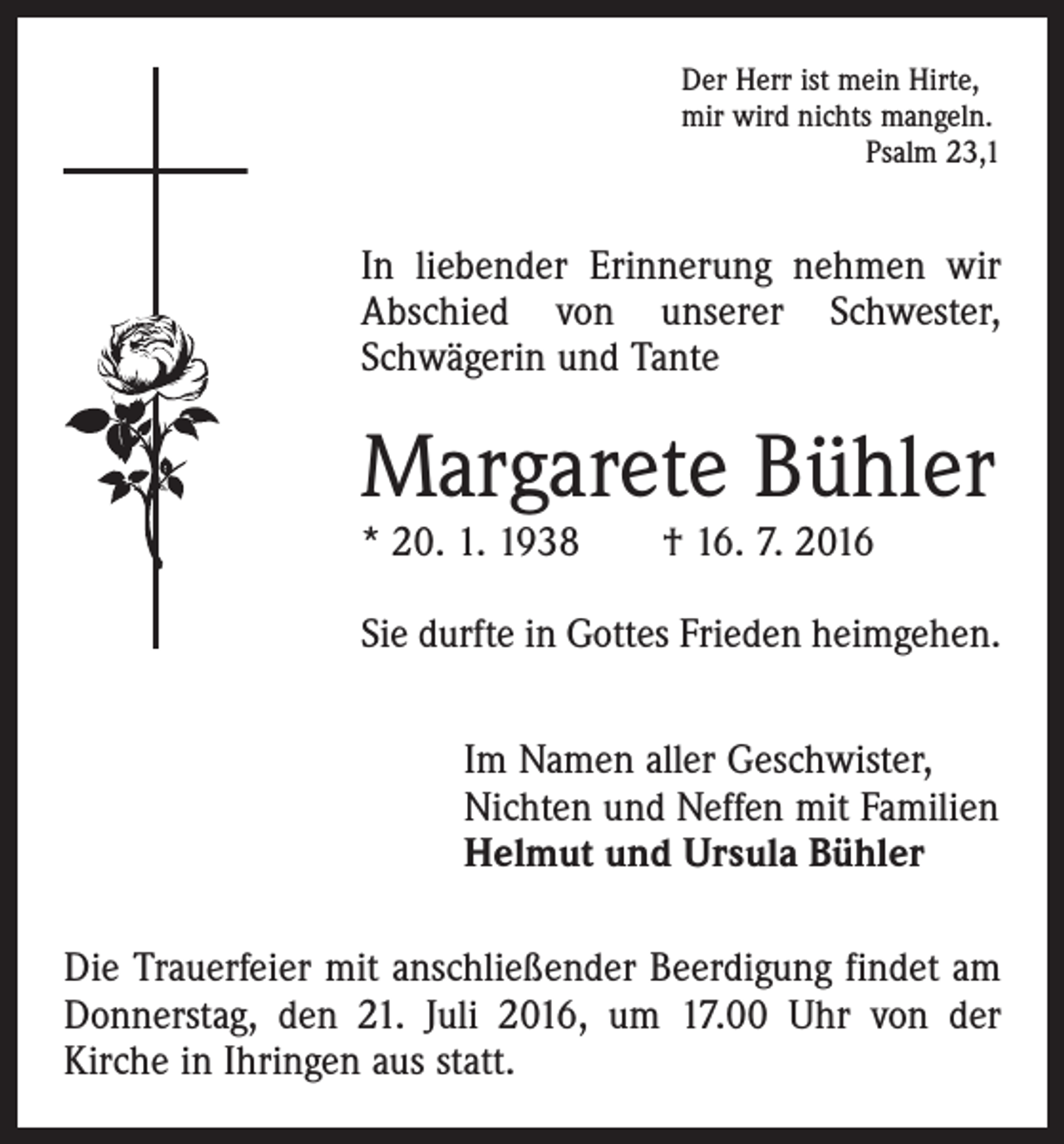 <p>Der Herr ist mein Hirte,<br />mir wird nichts mangeln.<br />Psalm 23,1</p><p>In liebender Erinnerung nehmen wir<br />Abschied von unserer Schwester,<br />­Schwägerin und Tante</p><p>Margarete Bühler<br />* 20. 1. 1938 † 16. 7. 2016</p><p>Sie durfte in Gottes Frieden heimgehen.<br />Im Namen aller Geschwister,<br />Nichten und Neffen mit Familien<br />Helmut und Ursula Bühler<br />Die Trauerfeier mit anschließender Beerdigung findet am<br />Donnerstag, den 21. Juli 2016, um 17.00 Uhr von der<br />­Kirche in Ihringen aus statt.</p>