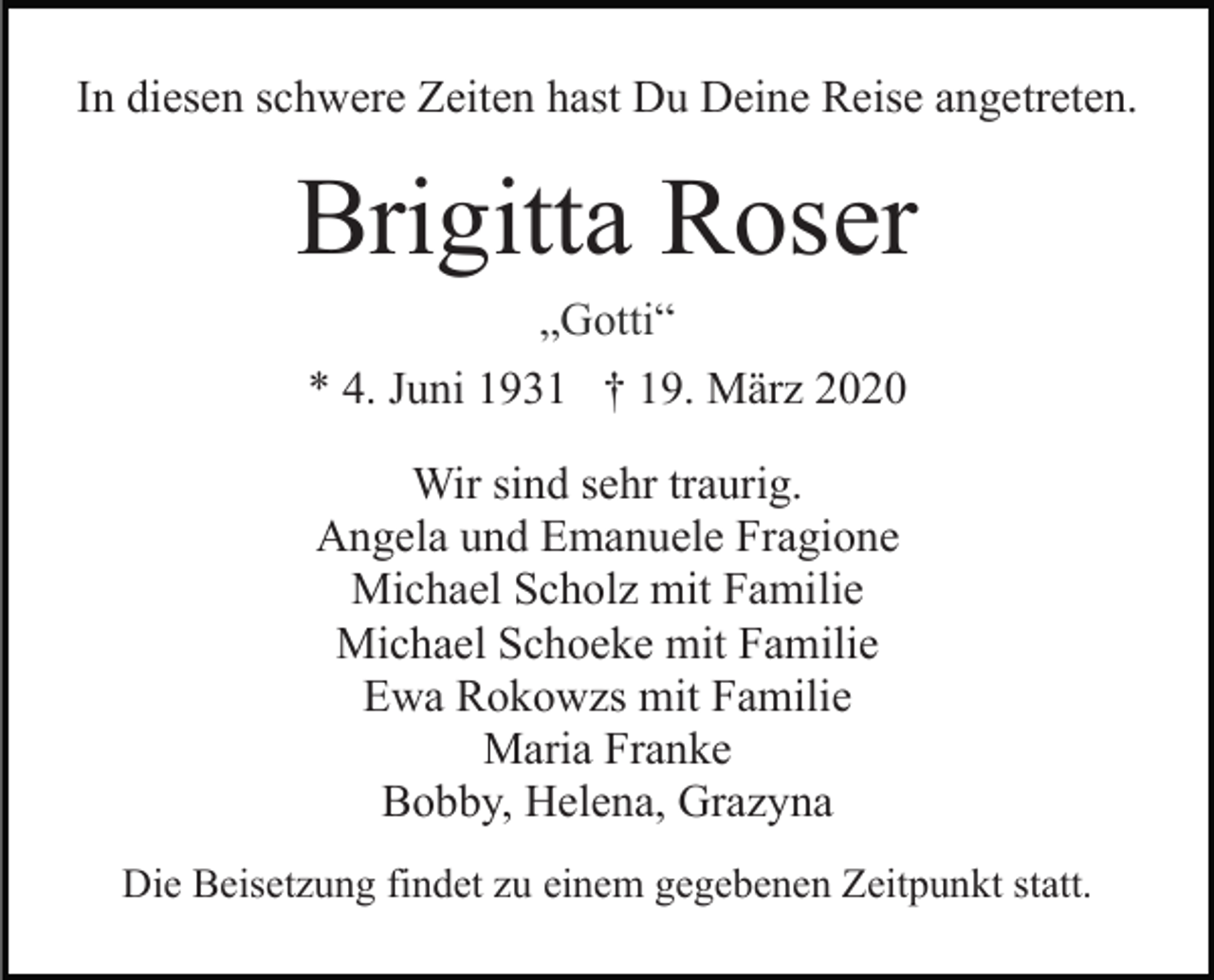 <p>In diesen schwere Zeiten hast Du Deine Reise angetreten.</p><p>Brigitta Roser<br />„Gotti“<br />* 4. Juni 1931 † 19. März 2020<br />Wir sind sehr traurig.<br />Angela und Emanuele Fragione<br />Michael Scholz mit Familie<br />Michael Schoeke mit Familie<br />Ewa Rokowzs mit Familie<br />Maria Franke<br />Bobby, Helena, Grazyna<br />Die Beisetzung findet zu einem gegebenen Zeitpunkt statt.</p>