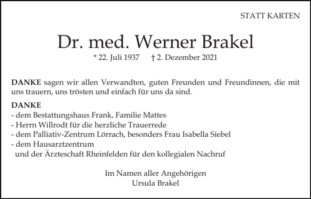 <p>STATT KARTEN</p><p>Dr. med. Werner Brakel<br />* 22. Juli 1937</p><p>† 2. Dezember 2021</p><p>DANKE sagen wir allen Verwandten, guten Freunden und Freundinnen, die mit<br />uns trauern, uns trösten und einfach für uns da sind.<br />DANKE<br />- dem Bestattungshaus Frank, Familie Mattes<br />- Herrn Willrodt für die herzliche Trauerrede<br />- dem Palliativ-Zentrum Lörrach, besonders Frau Isabella Siebel<br />- dem Hausarztzentrum<br />und der Ärzteschaft Rheinfelden für den kollegialen Nachruf<br />Im Namen aller Angehörigen<br />Ursula Brakel</p>