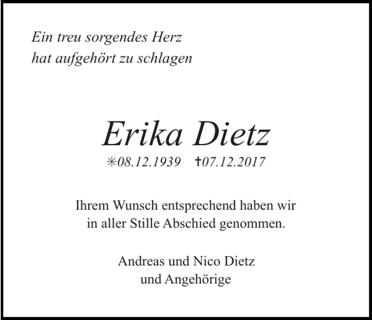 <p>Ein treu sorgendes Herz<br />hat aufgehört zu schlagen</p><p>Erika Dietz<br />✳08.12.1939</p><p>✝07.12.2017</p><p>Ihrem Wunsch entsprechend haben wir<br />in aller Stille Abschied genommen.<br />Andreas und Nico Dietz<br />und Angehörige</p>