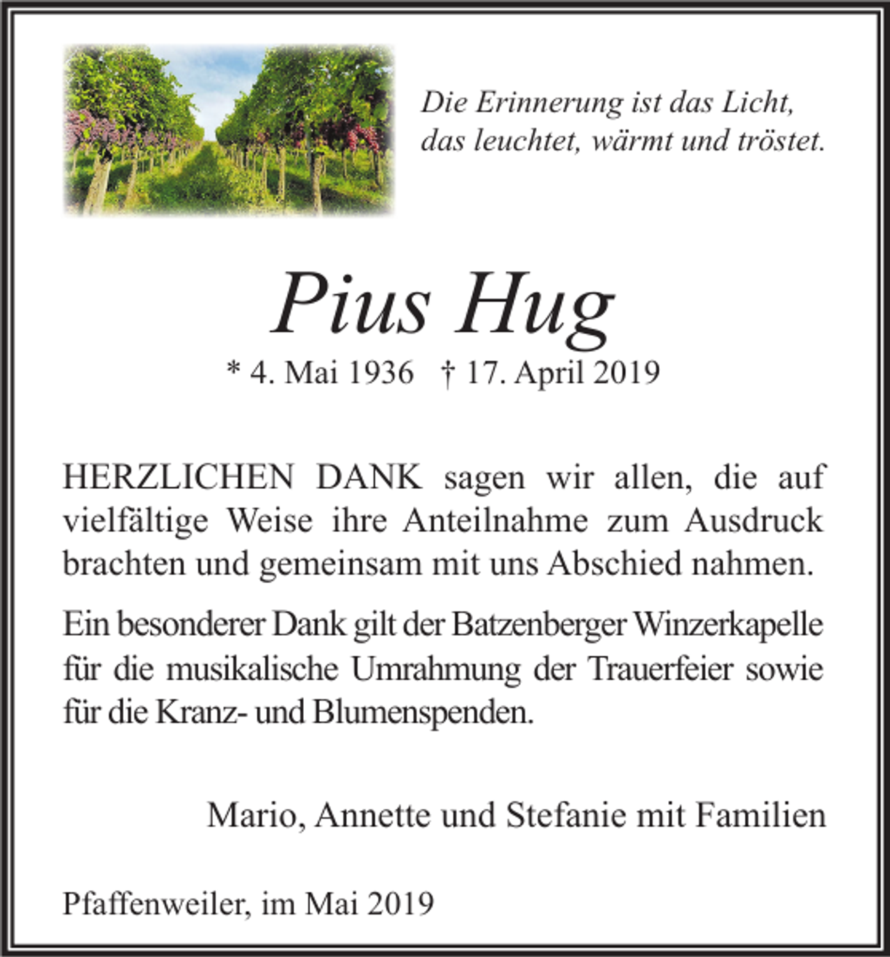 <p>Die Erinnerung ist das Licht,<br />das leuchtet, wärmt und tröstet.</p><p>Pius Hug</p><p>* 4. Mai 1936 † 17. April 2019</p><p>HERZLICHEN DANK sagen wir allen, die auf<br />vielfältige Weise ihre Anteilnahme zum Ausdruck<br />brachten und gemeinsam mit uns Abschied nahmen.<br />Ein besonderer Dank gilt der Batzenberger Winzerkapelle<br />für die musikalische Umrahmung der Trauerfeier sowie<br />für die Kranz- und Blumenspenden.<br />Mario, Annette und Stefanie mit Familien<br />Pfaffenweiler, im Mai 2019</p>