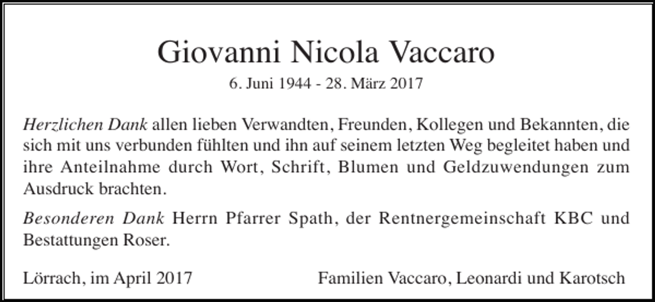 <p>Giovanni Nicola Vaccaro<br />6. Juni 1944 - 28. März 2017</p><p>Herzlichen Dank allen lieben Verwandten, Freunden, Kollegen und Bekannten, die<br />sich mit uns verbunden fühlten und ihn auf seinem letzten Weg begleitet haben und<br />ihre Anteilnahme durch Wort, Schrift, Blumen und Geldzuwendungen zum<br />Ausdruck brachten.<br />Besonderen Dank Herrn Pfarrer Spath, der Rentnergemeinschaft KBC und<br />Bestattungen Roser.<br />Lörrach, im April 2017</p><p>Familien Vaccaro, Leonardi und Karotsch</p>