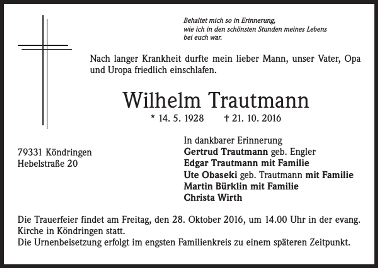 <p>Behaltet mich so in Erinnerung,<br />wie ich in den schönsten Stunden meines Lebens<br />bei euch war.</p><p>Nach langer Krankheit durfte mein lieber Mann, unser Vater, Opa<br />und Uropa friedlich einschlafen.</p><p>Wilhelm Trautmann<br />* 14. 5. 1928 † 21. 10. 2016</p><p>79331 Köndringen<br />Hebelstraße 20</p><p>In dankbarer Erinnerung<br />Gertrud Trautmann geb. Engler<br />Edgar Trautmann mit Familie<br />Ute Obaseki geb. Trautmann mit Familie<br />Martin Bürklin mit Familie<br />Christa Wirth</p><p>Die Trauerfeier findet am Freitag, den 28. Oktober 2016, um 14.00 Uhr in der evang.<br />Kirche in Köndringen statt.<br />Die Urnenbeisetzung erfolgt im engsten Familienkreis zu einem späteren Zeitpunkt.</p>