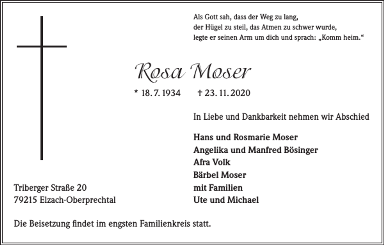 <p>Als Gott sah, dass der Weg zu lang,<br />der Hügel zu steil, das Atmen zu schwer wurde,<br />legte er seinen Arm um dich und sprach: „Komm heim.“</p><p>Rosa Moser<br />* 18. 7. 1934</p><p>† 23. 11. 2020<br />In Liebe und Dankbarkeit nehmen wir Abschied</p><p>Triberger Straße 20<br />79215 Elzach-Oberprechtal</p><p>Hans und Rosmarie Moser<br />Angelika und Manfred Bösinger<br />Afra Volk<br />Bärbel Moser<br />mit Familien<br />Ute und Michael</p><p>Die Beisetzung findet im engsten Familienkreis statt.</p>