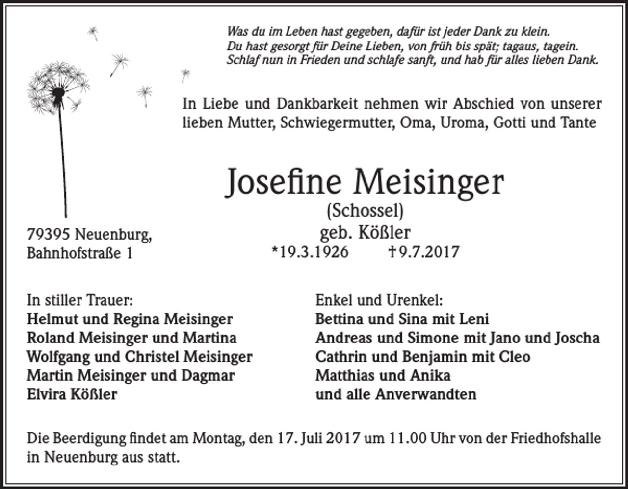 <p>Was du im Leben hast gegeben, dafür ist jeder Dank zu klein.<br />Du hast gesorgt für Deine Lieben, von früh bis spät; tagaus, tagein.<br />Schlaf nun in Frieden und schlafe sanft, und hab für alles lieben Dank.</p><p>In Liebe und Dankbarkeit nehmen wir Abschied von unserer<br />lieben Mutter, Schwiegermutter, Oma, Uroma, Gotti und Tante</p><p>Josefine Meisinger<br />79395 Neuenburg,<br />Bahnhofstraße 1<br />In stiller Trauer:<br />Helmut und Regina Meisinger<br />Roland Meisinger und Martina<br />Wolfgang und Christel Meisinger<br />Martin Meisinger und Dagmar<br />Elvira Kößler</p><p>(Schossel)<br />geb. Kößler</p><p>*19.3.1926</p><p>† 9.7.2017</p><p>Enkel und Urenkel:<br />Bettina und Sina mit Leni<br />Andreas und Simone mit Jano und Joscha<br />Cathrin und Benjamin mit Cleo<br />Matthias und Anika<br />und alle Anverwandten</p><p>Die Beerdigung findet am Montag, den 17. Juli 2017 um 11.00 Uhr von der Friedhofshalle<br />in Neuenburg aus statt.</p>