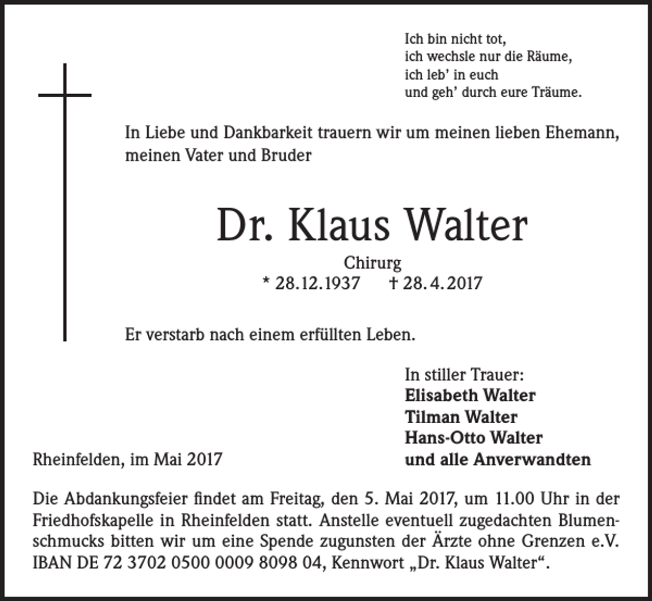 <p>Ich bin nicht tot,<br />ich wechsle nur die Räume,<br />ich leb’ in euch<br />und geh’ durch eure Träume.</p><p>In Liebe und Dankbarkeit trauern wir um meinen lieben Ehemann,<br />meinen Vater und Bruder</p><p>Dr. Klaus Walter<br />Chirurg<br />* 28.12.1937 † 28. 4. 2017</p><p>Er verstarb nach einem erfüllten Leben.</p><p>Rheinfelden, im Mai 2017</p><p>In stiller Trauer:<br />Elisabeth Walter<br />Tilman Walter<br />Hans-Otto Walter<br />und alle Anverwandten</p><p>Die Abdankungsfeier findet am Freitag, den 5. Mai 2017, um 11.00 Uhr in der<br />Friedhofskapelle in Rheinfelden statt. Anstelle eventuell zugedachten Blumenschmucks bitten wir um eine Spende zugunsten der Ärzte ohne Grenzen e.V.<br />IBAN DE 72 3702 0509 8098 04, Kennwort „Dr. Klaus Walter“.</p>