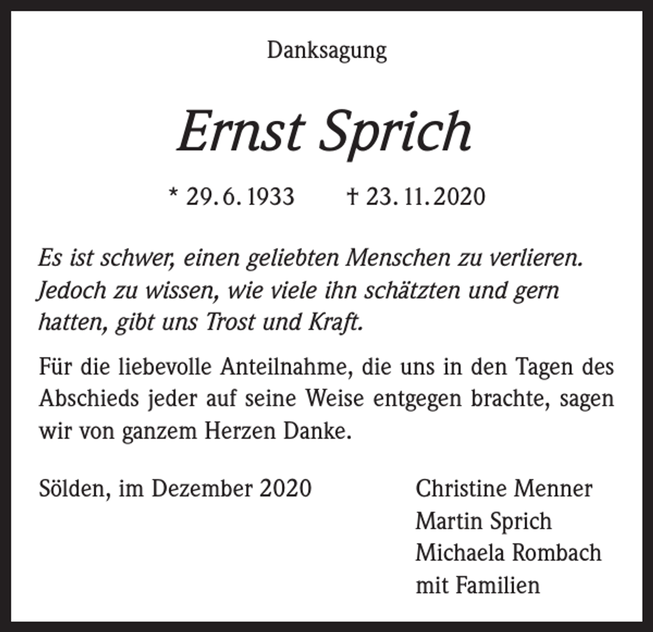 <p>Danksagung</p><p>Ernst Sprich<br />* 29. 6. 1933 † 23. 11. 2020<br />Es ist schwer, einen geliebten Menschen zu verlieren.<br />Jedoch zu wissen, wie viele ihn schätzten und gern<br />hatten, gibt uns Trost und Kraft.</p><p>Für die liebevolle Anteilnahme, die uns in den Tagen des<br />Abschieds jeder auf seine Weise entgegen brachte, sagen<br />wir von ganzem Herzen Danke.<br />Sölden, im Dezember 2020 Christine Menner<br />Martin Sprich<br />Michaela Rombach<br />mit Familien</p>