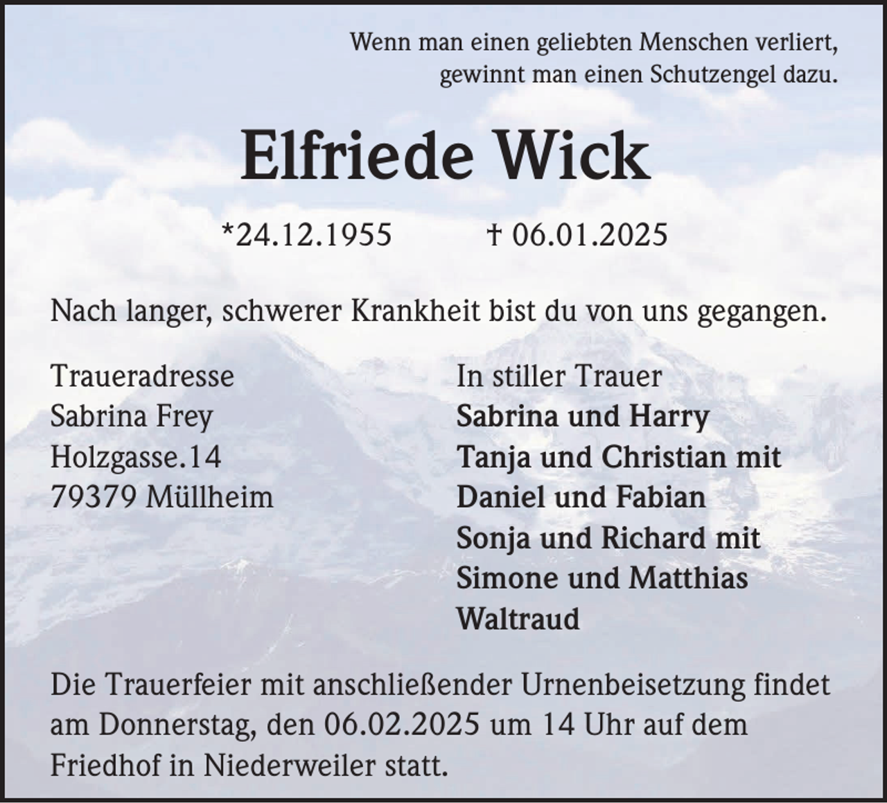 <p>Wenn man einen geliebten Menschen verliert,<br />gewinnt man einen Schutzengel dazu.</p><p>Elfriede Wick<br />*24.12.1955</p><p>† 06.01.2025</p><p>Nach langer, schwerer Krankheit bist du von uns gegangen.<br />Traueradresse<br />Sabrina Frey<br />Holzgasse.14<br />79379 Müllheim</p><p>In stiller Trauer<br />Sabrina und Harry<br />Tanja und Christian mit<br />Daniel und Fabian<br />Sonja und Richard mit<br />Simone und Matthias<br />Waltraud</p><p>Die Trauerfeier mit anschließender Urnenbeisetzung findet<br />am Donnerstag, den 06.02.2025 um 14 Uhr auf dem<br />Friedhof in Niederweiler statt.</p>