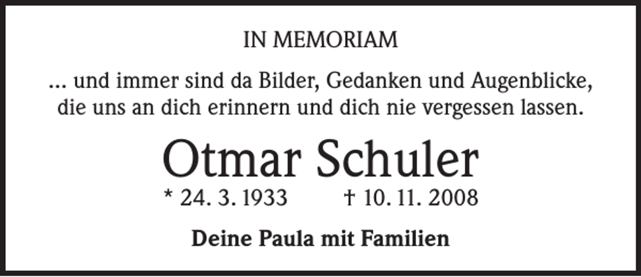 <p>IN MEMORIAM<br />... und immer sind da Bilder, Gedanken und Augenblicke,<br />die uns an dich erinnern und dich nie vergessen lassen.</p><p>Otmar Schuler<br />* 24. 3. 1933</p><p>† 10. 11. 2008</p><p>Deine Paula mit Familien</p>