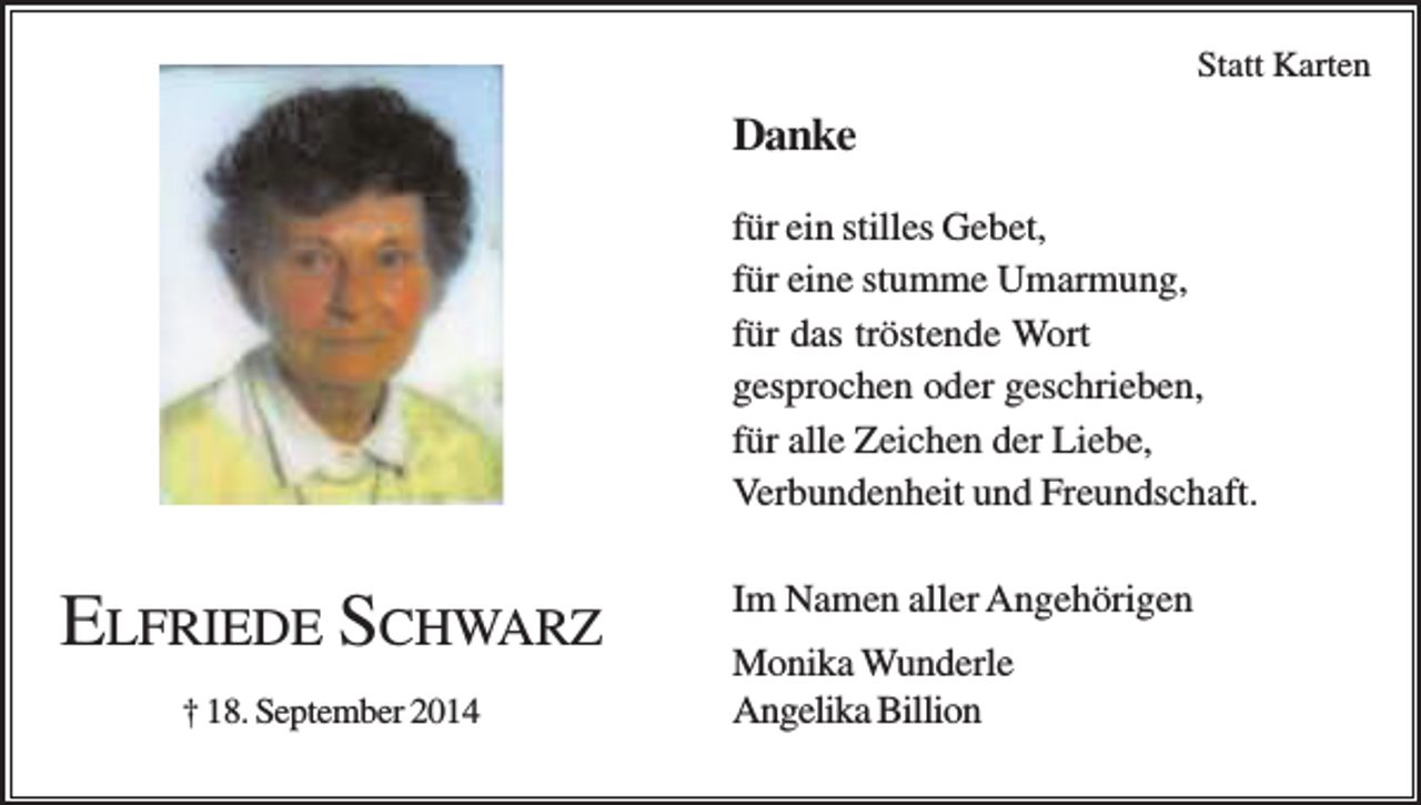 <p>Statt Karten</p><p>Danke<br />für ein stilles Gebet,<br />für eine stumme Umarmung,<br />für das tröstende Wort<br />gesprochen oder geschrieben,<br />für alle Zeichen der Liebe,<br />Verbundenheit und Freundschaft.</p><p>ELFRIEDE SCHWARZ<br />† 18. September 2014</p><p>Im Namen aller Angehörigen<br />Monika Wunderle<br />Angelika Billion</p>