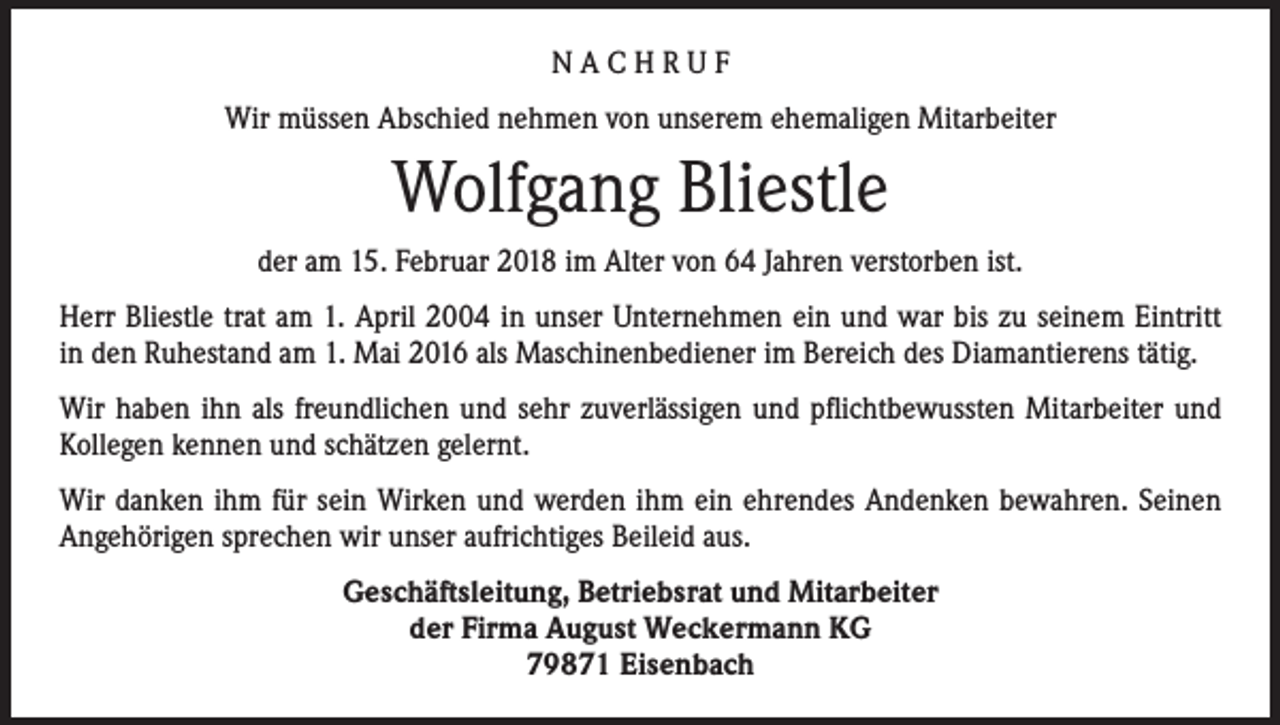 <p>NACHRUF<br />Wir müssen Abschied nehmen von unserem ehemaligen Mitarbeiter</p><p>Wolfgang Bliestle<br />der am 15. Februar 2018 im Alter von 64 Jahren verstorben ist.<br />Herr Bliestle trat am 1. April 2004 in unser Unternehmen ein und war bis zu seinem Eintritt<br />in den Ruhestand am 1. Mai 2016 als Maschinenbediener im Bereich des Diamantierens tätig.<br />Wir haben ihn als freundlichen und sehr zuverlässigen und pflichtbewussten Mitarbeiter und<br />Kollegen kennen und schätzen gelernt.<br />Wir danken ihm für sein Wirken und werden ihm ein ehrendes Andenken bewahren. Seinen<br />Angehörigen sprechen wir unser aufrichtiges Beileid aus.<br />Geschäftsleitung, Betriebsrat und Mitarbeiter<br />der Firma August Weckermann KG<br />79871 Eisenbach</p>