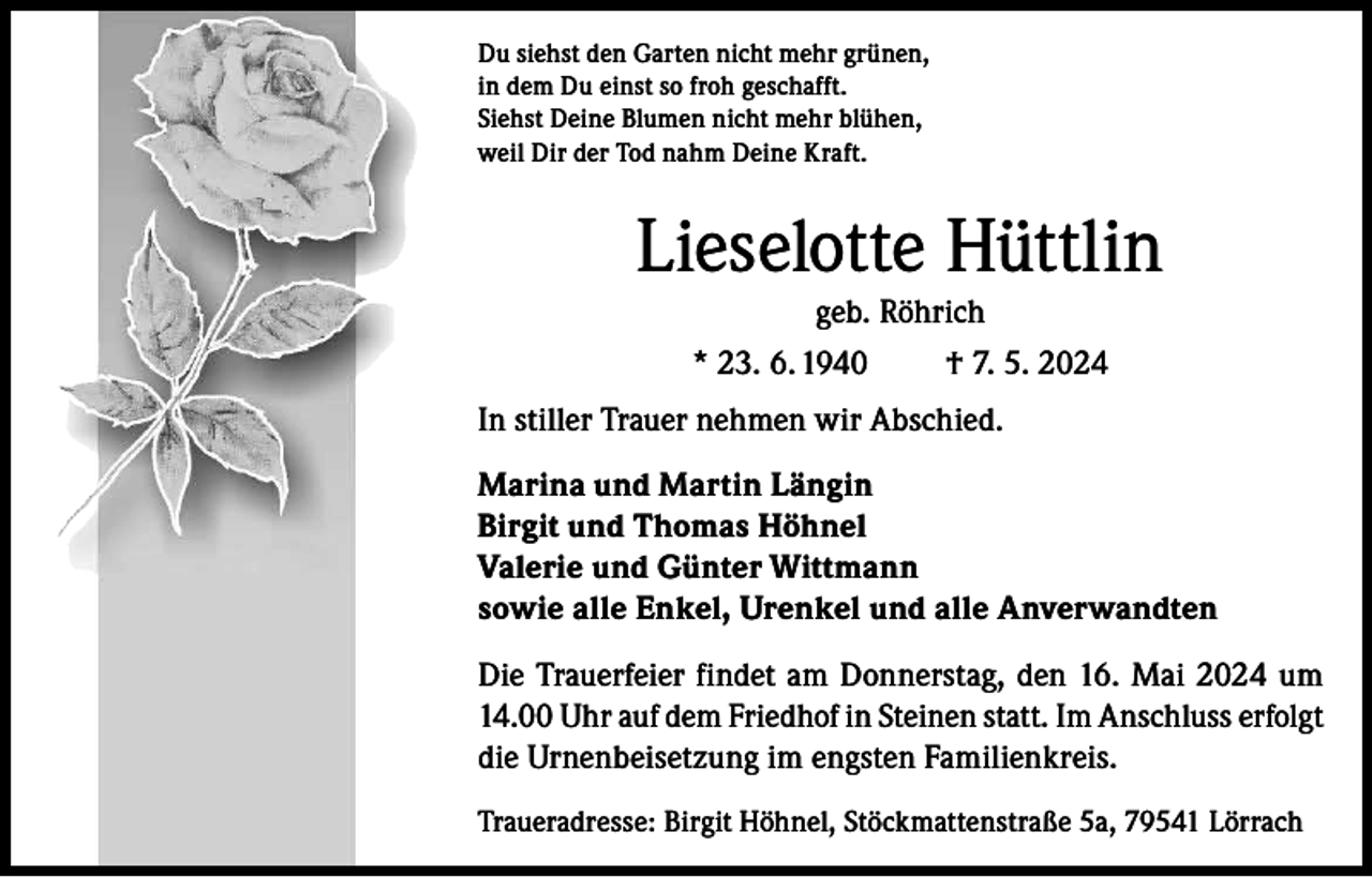 <p>Du siehst den Garten nicht mehr grünen,<br />in dem Du einst so froh geschafft.<br />Siehst Deine Blumen nicht mehr blühen,<br />weil Dir der Tod nahm Deine Kraft.</p><p>Lieselotte Hüttlin<br />geb. Röhrich<br />* 23. 6. 1940<br />† 7. 5. 2024<br />In stiller Trauer nehmen wir Abschied.<br />Marina und Martin Längin<br />Birgit und Thomas Höhnel<br />Valerie und Günter Wittmann<br />sowie alle Enkel, Urenkel und alle Anverwandten<br />Die Trauerfeier findet am Donnerstag, den 16. Mai 2024 um<br />14.00 Uhr auf dem Friedhof in Steinen statt. Im Anschluss erfolgt<br />die Urnenbeisetzung im engsten Familienkreis.<br />Traueradresse: Birgit Höhnel, Stöckmattenstraße 5a, 79541 Lörrach</p>