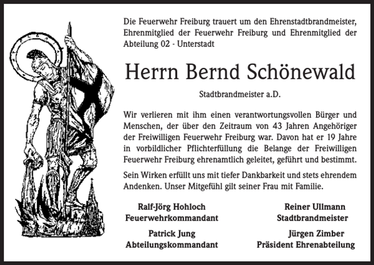 <p>Die Feuerwehr Freiburg trauert um den Ehrenstadtbrandmeister,<br />Ehrenmitglied der Feuerwehr Freiburg und Ehrenmitglied der<br />Abteilung 02 - Unterstadt</p><p>Herrn Bernd Schönewald<br />Stadtbrandmeister a.D.<br />Wir verlieren mit ihm einen verantwortungsvollen Bürger und<br />Menschen, der über den Zeitraum von 43 Jahren Angehöriger<br />der Freiwilligen Feuerwehr Freiburg war. Davon hat er 19 Jahre<br />in vorbildlicher Pflichterfüllung die Belange der Freiwilligen<br />­Feuerwehr Freiburg ehrenamtlich geleitet, geführt und bestimmt.<br />Sein Wirken erfüllt uns mit tiefer Dankbarkeit und stets ehrendem<br />Andenken. Unser Mitgefühl gilt seiner Frau mit Familie.<br />Ralf-Jörg Hohloch<br />Feuerwehrkommandant</p><p>Patrick Jung<br />Abteilungskommandant</p><p>Reiner Ullmann<br />Stadtbrandmeister<br />Jürgen Zimber<br />Präsident Ehrenabteilung</p>