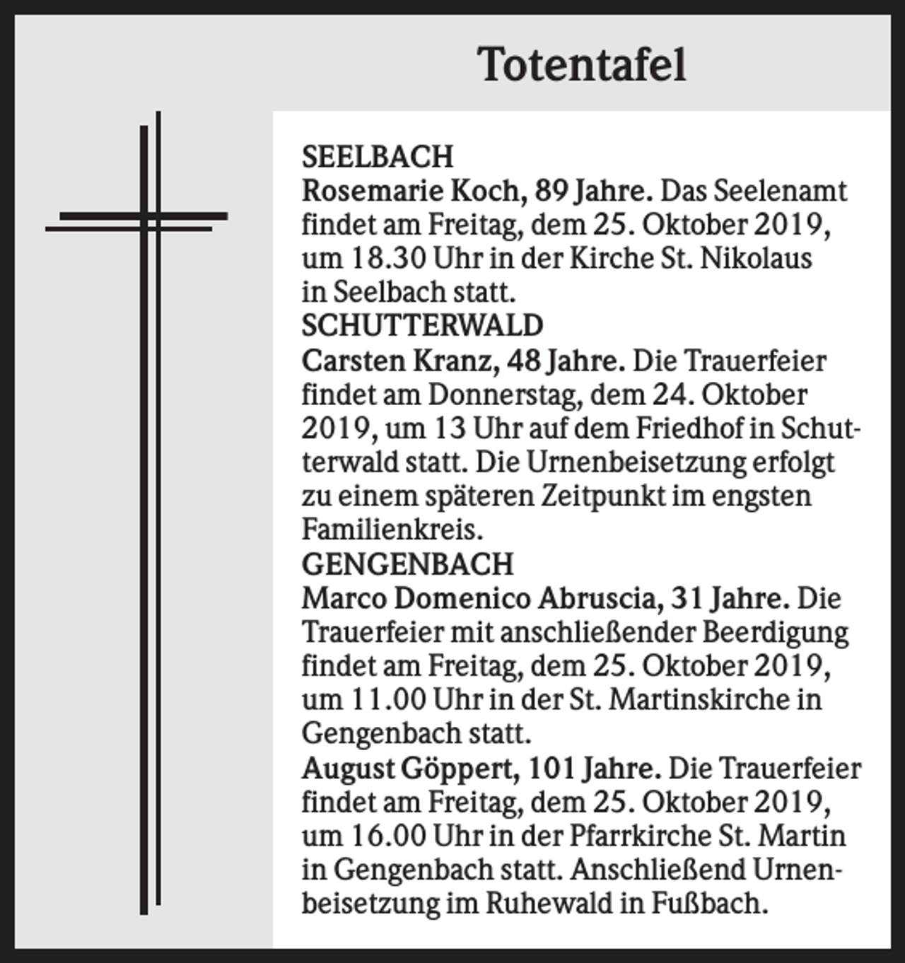 <p>Totentafel<br />SEELBACH<br />Rosemarie Koch, 89 Jahre. Das Seelenamt<br />findet am Freitag, dem 25. Oktober 2019,<br />um 18.30 Uhr in der Kirche St. Nikolaus<br />in Seelbach statt.<br />SCHUTTERWALD<br />Carsten Kranz, 48 Jahre. Die Trauerfeier<br />findet am Donnerstag, dem 24. Oktober<br />2019, um 13 Uhr auf dem Friedhof in Schutterwald statt. Die Urnenbeisetzung erfolgt<br />zu einem späteren Zeitpunkt im engsten<br />Familienkreis.<br />GENGENBACH<br />Marco Domenico Abruscia, 31 Jahre. Die<br />Trauerfeier mit anschließender Beerdigung<br />findet am Freitag, dem 25. Oktober 2019,<br />um 11.00 Uhr in der St. Martinskirche in<br />Gengenbach statt.<br />August Göppert, 101 Jahre. Die Trauerfeier<br />findet am Freitag, dem 25. Oktober 2019,<br />um 16.00 Uhr in der Pfarrkirche St. Martin<br />in Gengenbach statt. Anschließend Urnenbeisetzung im Ruhewald in Fußbach.</p>