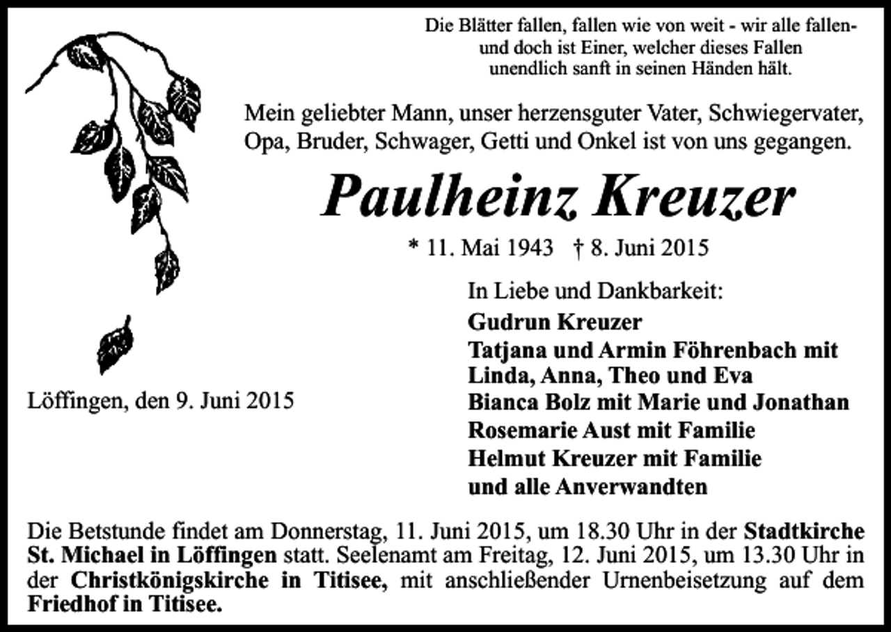 <p>Die Blätter fallen, fallen wie von weit - wir alle fallenund doch ist Einer, welcher dieses Fallen<br />unendlich sanft in seinen Händen hält.</p><p>Mein geliebter Mann, unser herzensguter Vater, Schwiegervater,<br />Opa, Bruder, Schwager, Getti und Onkel ist von uns gegangen.</p><p>Paulheinz Kreuzer<br />* 11. Mai 1943 † 8. Juni 2015</p><p>Löffingen, den 9. Juni 2015</p><p>In Liebe und Dankbarkeit:<br />Gudrun Kreuzer<br />Tatjana und Armin Föhrenbach mit<br />Linda, Anna, Theo und Eva<br />Bianca Bolz mit Marie und Jonathan<br />Rosemarie Aust mit Familie<br />Helmut Kreuzer mit Familie<br />und alle Anverwandten</p><p>Die Betstunde findet am Donnerstag, 11. Juni 2015, um 18.30 Uhr in der Stadtkirche<br />St. Michael in Löffingen statt. Seelenamt am Freitag, 12. Juni 2015, um 13.30 Uhr in<br />der Christkönigskirche in Titisee, mit anschließender Urnenbeisetzung auf dem<br />Friedhof in Titisee.</p>