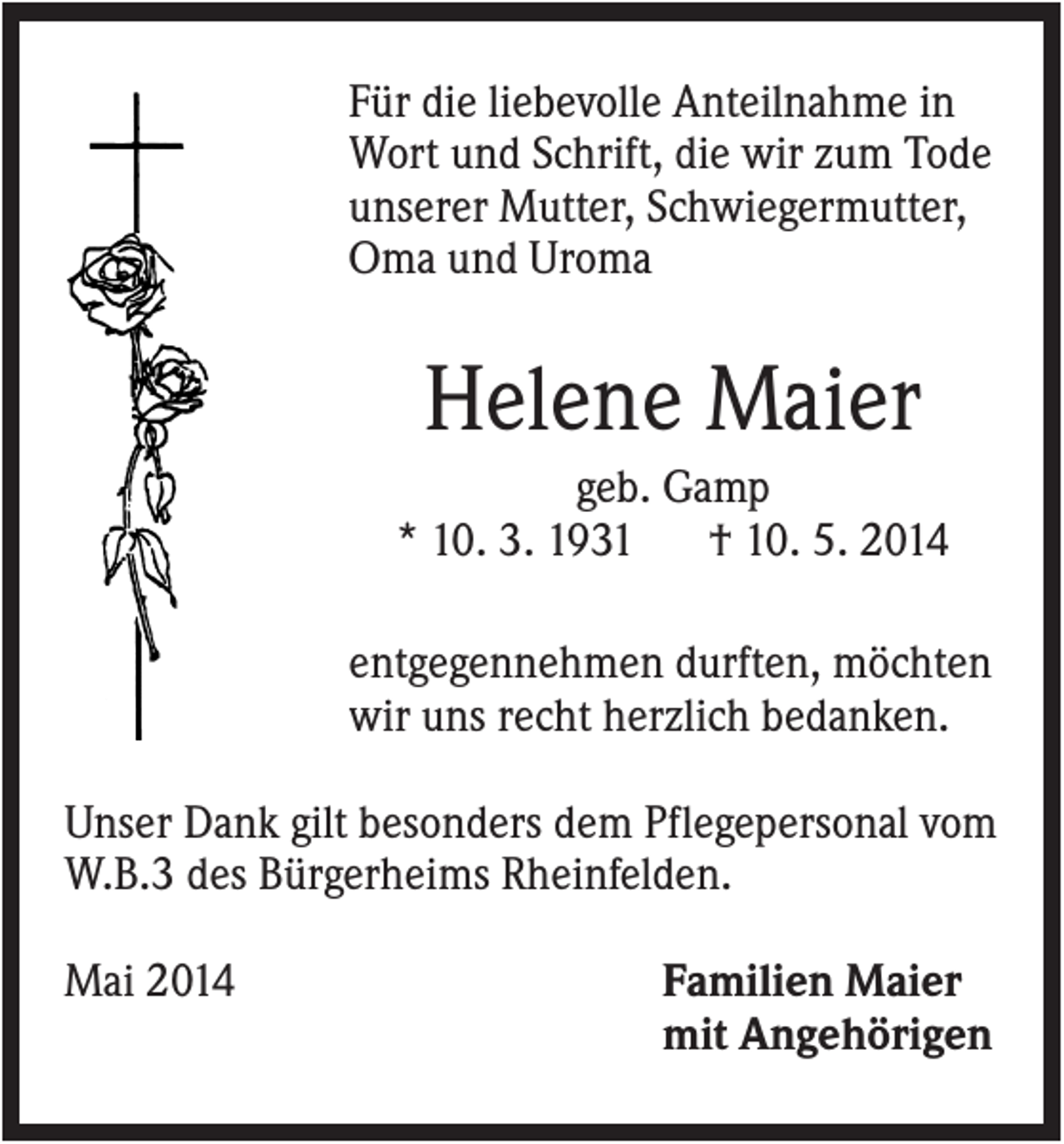 <p>Für die liebevolle Anteilnahme in<br />Wort und Schrift, die wir zum Tode<br />unserer Mutter, Schwiegermutter,<br />Oma und Uroma</p><p>Helene Maier<br />geb. Gamp<br />* 10. 3. 1931<br />† 10. 5. 2014<br />entgegennehmen durften, möchten<br />wir uns recht herzlich bedanken.<br />Unser Dank gilt besonders dem Pflegepersonal vom<br />W.B.3 des Bürgerheims Rheinfelden.<br />Mai 2014</p><p>Familien Maier<br />mit Angehörigen</p>