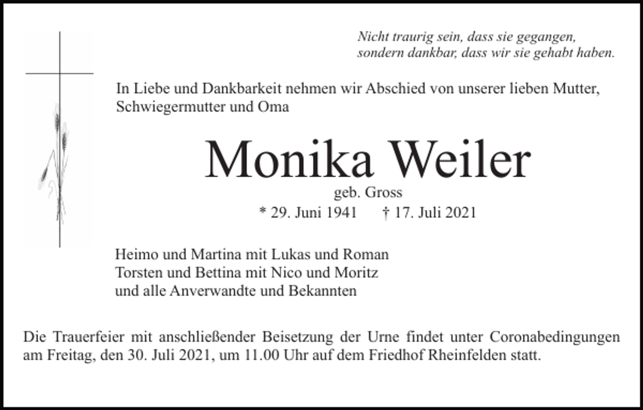 <p>Nicht traurig sein, dass sie gegangen,<br />sondern dankbar, dass wir sie gehabt haben.</p><p>In Liebe und Dankbarkeit nehmen wir Abschied von unserer lieben Mutter,<br />Schwiegermutter und Oma</p><p>Monika Weiler<br />geb. Gross<br />* 29. Juni 1941<br />† 17. Juli 2021</p><p>Heimo und Martina mit Lukas und Roman<br />Torsten und Bettina mit Nico und Moritz<br />und alle Anverwandte und Bekannten<br />Die Trauerfeier mit anschließender Beisetzung der Urne findet unter Coronabedingungen<br />am Freitag, den 30. Juli 2021, um 11.00 Uhr auf dem Friedhof Rheinfelden statt.</p>