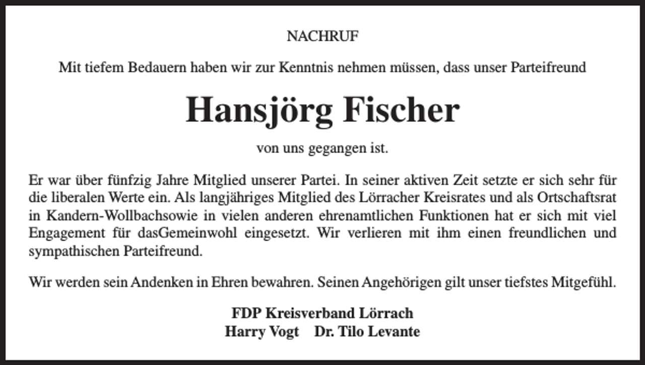 <p>NACHRUF<br />Mit tiefem Bedauern haben wir zur Kenntnis nehmen müssen, dass unser Parteifreund</p><p>Hansjörg Fischer<br />von uns gegangen ist.<br />Er war über fünfzig Jahre Mitglied unserer Partei. In seiner aktiven Zeit setzte er sich sehr für<br />die liberalen Werte ein. Als langjähriges Mitglied des Lörracher Kreisrates und als Ortschaftsrat<br />in Kandern-Wollbachsowie in vielen anderen ehrenamtlichen Funktionen hat er sich mit viel<br />Engagement für dasGemeinwohl eingesetzt. Wir verlieren mit ihm einen freundlichen und<br />sympathischen Parteifreund.<br />Wir werden sein Andenken in Ehren bewahren. Seinen Angehörigen gilt unser tiefstes Mitgefühl.<br />FDP Kreisverband Lörrach<br />Harry Vogt Dr. Tilo Levante</p>