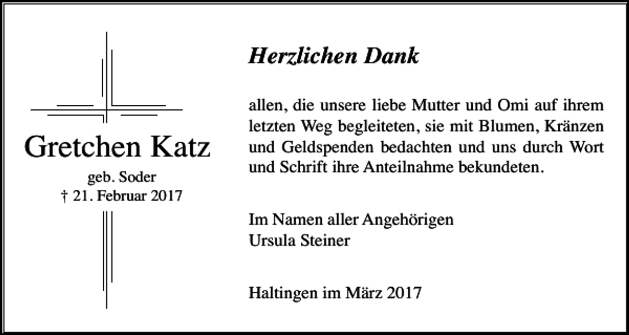 <p>Herzlichen Dank</p><p>Gretchen Katz<br />geb. Soder<br />† 21. Februar 2017</p><p>allen, die unsere liebe Mutter und Omi auf ihrem<br />letzten Weg begleiteten, sie mit Blumen, Kränzen<br />und Geldspenden bedachten und uns durch Wort<br />und Schrift ihre Anteilnahme bekundeten.<br />Im Namen aller Angehörigen<br />Ursula Steiner<br />Haltingen im März 2017</p>