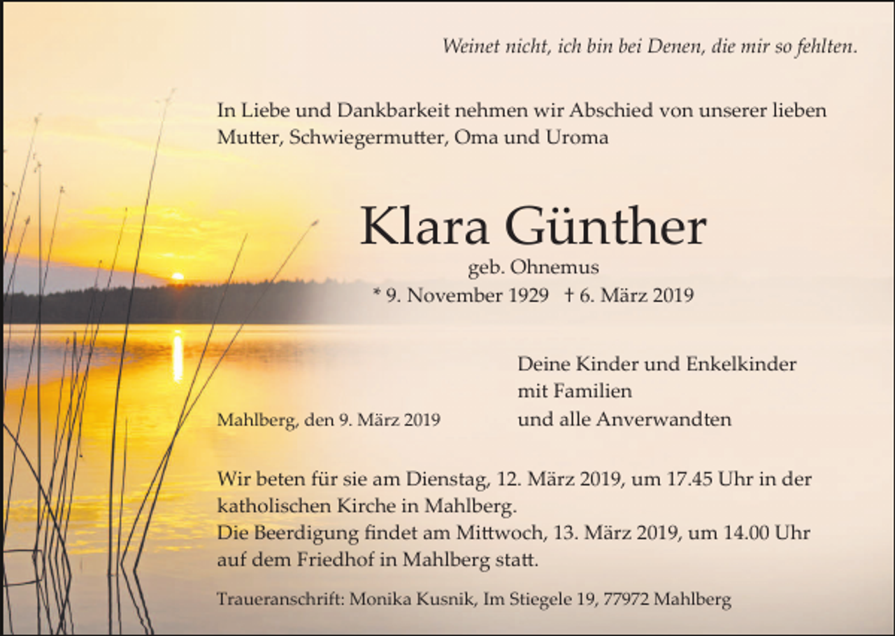 <p>Weinet nicht, ich bin bei Denen, die mir so fehlten.<br />In Liebe und Dankbarkeit nehmen wir Abschied von unserer lieben<br />Mu�er, Schwiegermu�er, Oma und Uroma</p><p>Klara Günther<br />geb. Ohnemus<br />* 9. November 1929 † 6. März 2019</p><p>Mahlberg, den 9. März 2019</p><p>Deine Kinder und Enkelkinder<br />mit Familien<br />und alle Anverwandten</p><p>Wir beten für sie am Dienstag, 12. März 2019, um 17.45 Uhr in der<br />katholischen Kirche in Mahlberg.<br />Die Beerdigung ﬁndet am Mi�woch, 13. März 2019, um 14.00 Uhr<br />auf dem Friedhof in Mahlberg sta�.<br />Traueranschrift: Monika Kusnik, Im Stiegele 19, 77972 Mahlberg</p>