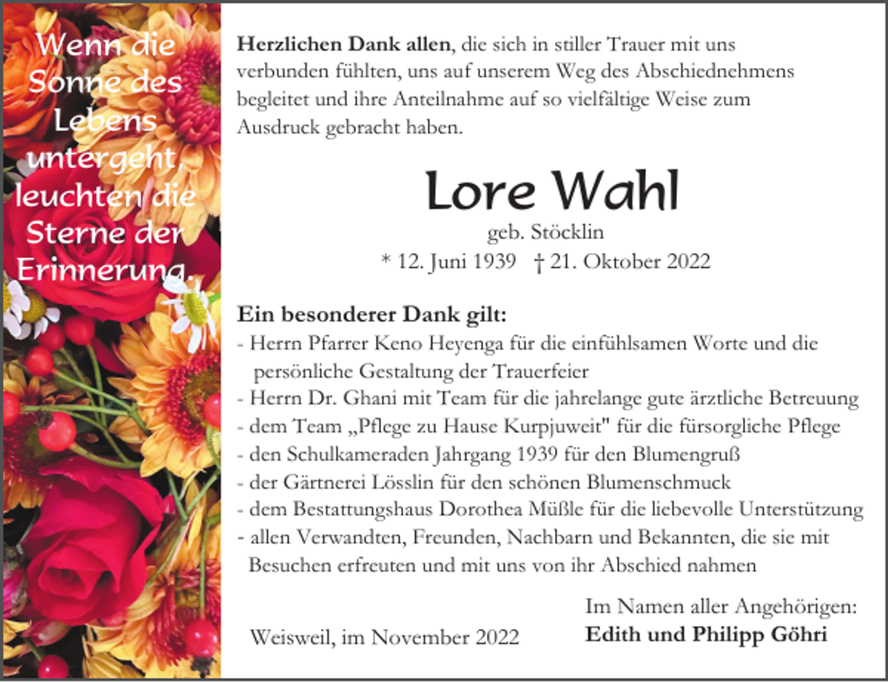 <p>Wenn die<br />Sonne des<br />Lebens<br />untergeht,<br />leuchten die<br />Sterne der<br />Erinnerung.</p><p>Herzlichen Dank allen, die sich in stiller Trauer mit uns<br />verbunden fühlten, uns auf unserem Weg des Abschiednehmens<br />begleitet und ihre Anteilnahme auf so vielfältige Weise zum<br />Ausdruck gebracht haben.</p><p>Lore Wahl<br />geb. Stöcklin<br />* 12. Juni 1939 † 21. Oktober 2022</p><p>Ein besonderer Dank gilt:<br />- Herrn Pfarrer Keno Heyenga für die einfühlsamen Worte und die<br />persönliche Gestaltung der Trauerfeier<br />- Herrn Dr. Ghani mit Team für die jahrelange gute ärztliche Betreuung<br />- dem Team ,,Pflege zu Hause Kurpjuweit" für die fürsorgliche Pflege<br />- den Schulkameraden Jahrgang 1939 für den Blumengruß<br />- der Gärtnerei Lösslin für den schönen Blumenschmuck<br />- dem Bestattungshaus Dorothea Müßle für die liebevolle Unterstützung<br />- allen Verwandten, Freunden, Nachbarn und Bekannten, die sie mit<br />Besuchen erfreuten und mit uns von ihr Abschied nahmen</p><p>Weisweil, im November 2022</p><p>Im Namen aller Angehörigen:<br />Edith und Philipp Göhri</p>