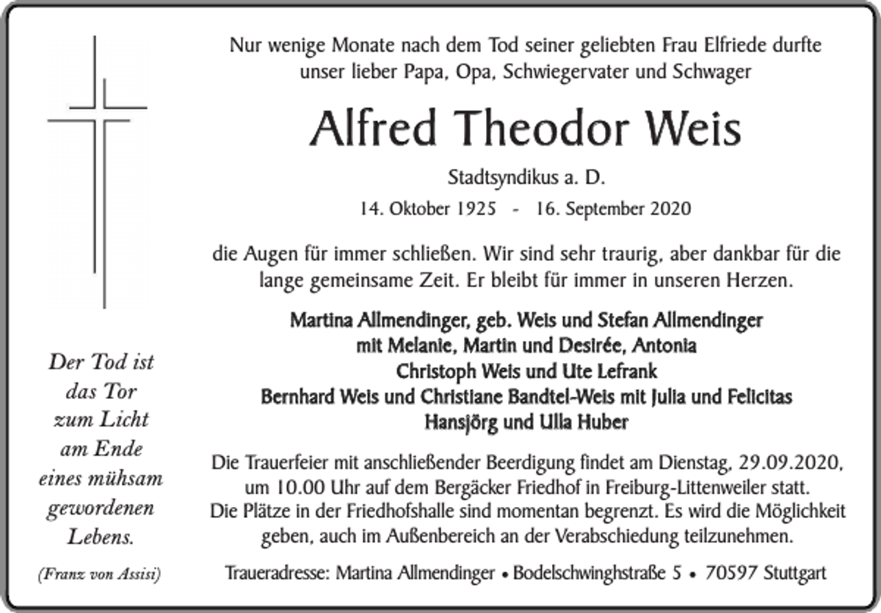 <p>Nur wenige Monate nach dem Tod seiner geliebten Frau Elfriede durfte<br />unser lieber Papa, Opa, Schwiegervater und Schwager</p><p>Alfred Theodor Weis<br />Stadtsyndikus a. D.</p><p>14. Oktober 1925 - 16. September 2020</p><p>die Augen für immer schließen. Wir sind sehr traurig, aber dankbar für die<br />lange gemeinsame Zeit. Er bleibt für immer in unseren Herzen.<br />Martina Allmendinger, geb. Weis und Stefan Allmendinger<br />mit Melanie, Martin und Desirée, Antonia<br />Christoph Weis und Ute Lefrank<br />Bernhard Weis und Christiane Bandtel-Weis mit Julia und Felicitas<br />Hansjörg und Ulla Huber</p><p>Der Tod ist<br />das Tor<br />zum Licht<br />am Ende<br />eines mühsam<br />gewordenen<br />Lebens.</p><p>Die Trauerfeier mit anschließender Beerdigung findet am Dienstag, 29.09.2020,<br />um 10.00 Uhr auf dem Bergäcker Friedhof in Freiburg-Littenweiler statt.<br />Die Plätze in der Friedhofshalle sind momentan begrenzt. Es wird die Möglichkeit<br />geben, auch im Außenbereich an der Verabschiedung teilzunehmen.</p><p>(Franz von Assisi)</p><p>Traueradresse: Martina Allmendinger ¥ Bodelschwinghstraße 5 ¥ 70597 Stuttgart</p>