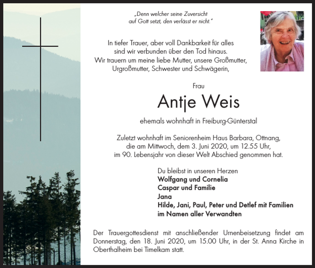 <p>„Denn welcher seine Zuversicht<br />auf Gott setzt, den verlässt er nicht.“</p><p>In tiefer Trauer, aber voll Dankbarkeit für alles<br />sind wir verbunden über den Tod hinaus.<br />Wir trauern um meine liebe Mutter, unsere Großmutter,<br />Urgroßmutter, Schwester und Schwägerin,<br />Frau</p><p>Antje Weis<br />ehemals wohnhaft in Freiburg-Günterstal<br />Zuletzt wohnhaft im Seniorenheim Haus Barbara, Ottnang,<br />die am Mittwoch, dem 3. Juni 2020, um 12.55 Uhr,<br />im 90. Lebensjahr von dieser Welt Abschied genommen hat.<br />Du bleibst in unseren Herzen<br />Wolfgang und Cornelia<br />Caspar und Familie<br />Jana<br />Hilde, Jani, Paul, Peter und Detlef mit Familien<br />im Namen aller Verwandten<br />Der Trauergottesdienst mit anschließender Urnenbeisetzung findet am<br />­Donnerstag, den 18. Juni 2020, um 15.00 Uhr, in der St. Anna Kirche in<br />Oberthalheim bei Timelkam statt.</p>