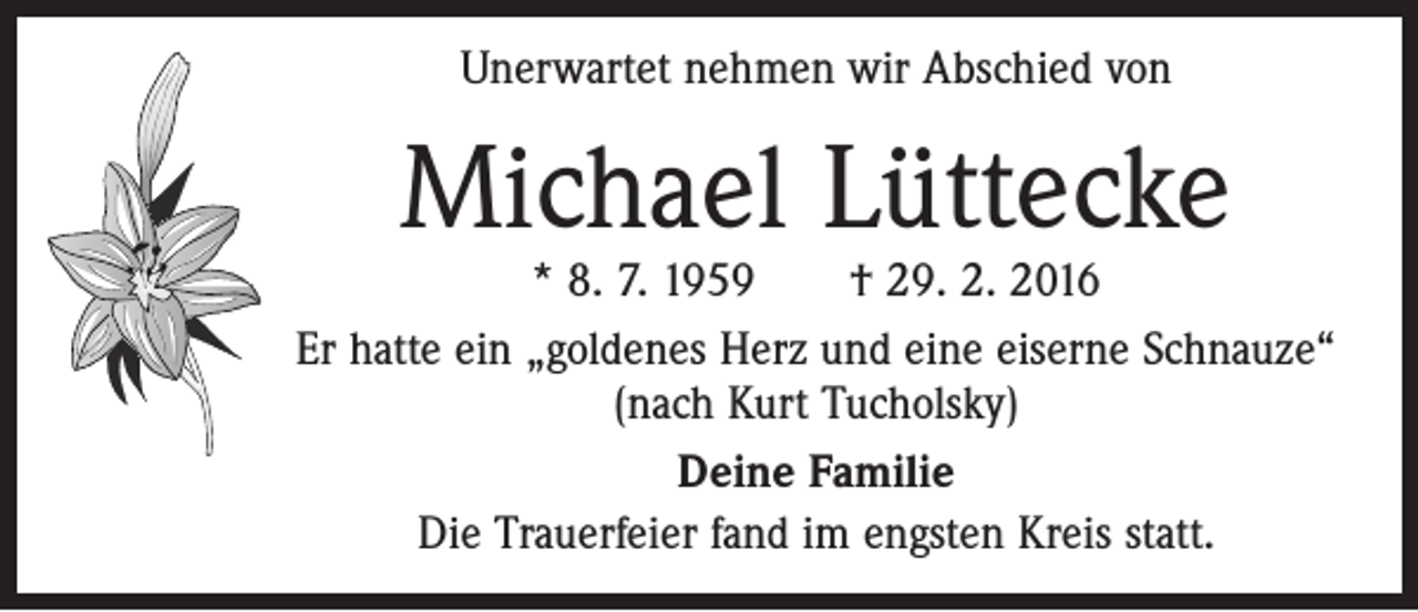 <p>Unerwartet nehmen wir Abschied von</p><p>Michael Lüttecke</p><p>* 8. 7. 1959 † 29. 2. 2016<br />Er hatte ein „goldenes Herz und eine eiserne Schnauze“<br />(nach Kurt Tucholsky)<br />Deine Familie<br />Die Trauerfeier fand im engsten Kreis statt.</p>