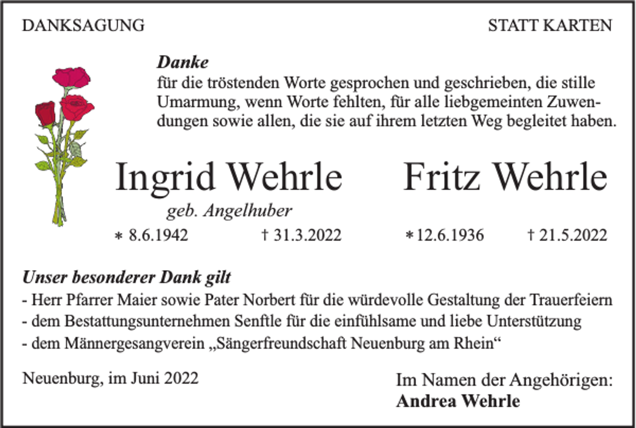 <p>DANKSAGUNG</p><p>STATT KARTEN</p><p>Danke<br />für die tröstenden Worte gesprochen und geschrieben, die stille<br />Umarmung, wenn Worte fehlten, für alle liebgemeinten Zuwendungen sowie allen, die sie auf ihrem letzten Weg begleitet haben.</p><p>Ingrid Wehrle</p><p>Fritz Wehrle</p><p>geb. Angelhuber<br />* 8.6.1942</p><p>†</p><p>31.3.2022</p><p>* 12.6.1936</p><p>†</p><p>21.5.2022</p><p>Unser besonderer Dank gilt<br />- Herr Pfarrer Maier sowie Pater Norbert für die würdevolle Gestaltung der Trauerfeiern<br />- dem Bestattungsunternehmen Senftle für die einfühlsame und liebe Unterstützung<br />- dem Männergesangverein „Sängerfreundschaft Neuenburg am Rhein“<br />Neuenburg, im Juni 2022</p><p>Im Namen der Angehörigen:<br />Andrea Wehrle</p>