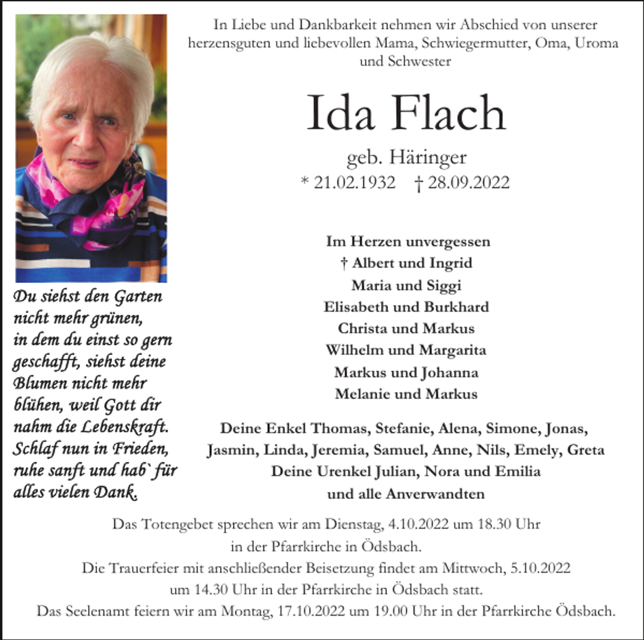 <p>In Liebe und Dankbarkeit nehmen wir Abschied von unserer<br />herzensguten und liebevollen Mama, Schwiegermutter, Oma, Uroma<br />und Schwester</p><p>Ida Flach<br />geb. Häringer<br />* 21.02.1932</p><p>† 28.09.2022</p><p>Im Herzen unvergessen<br />† Albert und Ingrid<br />Maria und Siggi<br />Elisabeth und Burkhard<br />Christa und Markus<br />Wilhelm und Margarita<br />Markus und Johanna<br />Melanie und Markus<br />Deine Enkel Thomas, Stefanie, Alena, Simone, Jonas,<br />Jasmin, Linda, Jeremia, Samuel, Anne, Nils, Emely, Greta<br />Deine Urenkel Julian, Nora und Emilia<br />und alle Anverwandten<br />Das Totengebet sprechen wir am Dienstag, 4.10.2022 um 18.30 Uhr<br />in der Pfarrkirche in Ödsbach.<br />Die Trauerfeier mit anschließender Beisetzung findet am Mittwoch, 5.10.2022<br />um 14.30 Uhr in der Pfarrkirche in Ödsbach statt.<br />Das Seelenamt feiern wir am Montag, 17.10.2022 um 19.00 Uhr in der Pfarrkirche Ödsbach.</p>