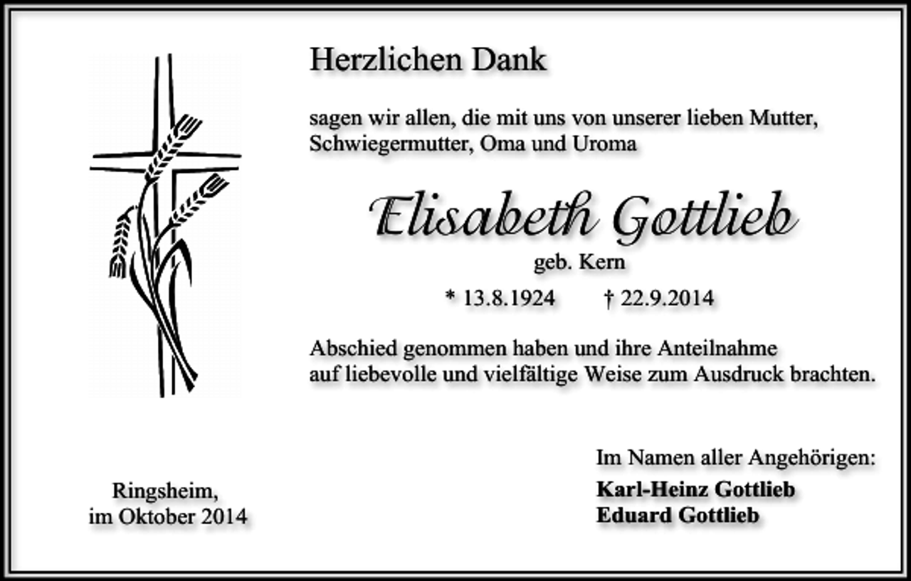 <p>Herzlichen Dank<br />sagen wir allen, die mit uns von unserer lieben Mutter,<br />Schwiegermutter, Oma und Uroma</p><p>Elisabeth Gottlieb<br />geb. Kern</p><p>* 13.8.1924</p><p>† 22.9.2014</p><p>Abschied genommen haben und ihre Anteilnahme<br />auf liebevolle und vielfältige Weise zum Ausdruck brachten.</p><p>Ringsheim,<br />im Oktober 2014</p><p>Im Namen aller Angehörigen:<br />Karl-Heinz Gottlieb<br />Eduard Gottlieb</p>