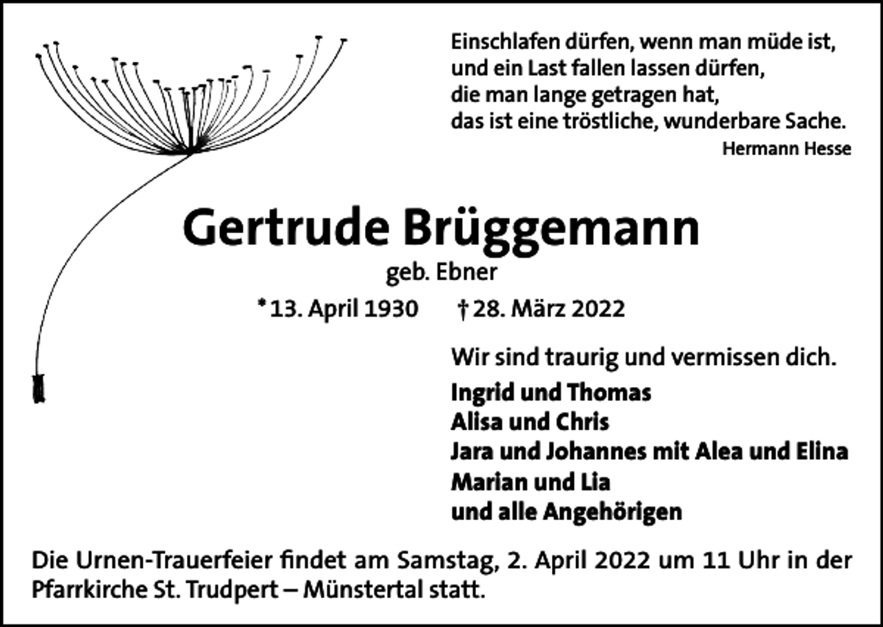 <p>Einschlafen dürfen, wenn man müde ist,<br />und ein Last fallen lassen dürfen,<br />die man lange getragen hat,<br />das ist eine tröstliche, wunderbare Sache.</p><p>Hermann Hesse</p><p>Gertrude Brüggemann<br />geb. Ebner<br />* 13. April 1930<br />† 28. März 2022<br />Wir sind traurig und vermissen dich.<br />Ingrid und Thomas<br />Alisa und Chris<br />Jara und Johannes mit Alea und Elina<br />Marian und Lia<br />und alle Angehörigen<br />Die Urnen-Trauerfeier findet am Samstag, 2. April 2022 um 11 Uhr in der<br />Pfarrkirche St. Trudpert – Münstertal statt.</p>