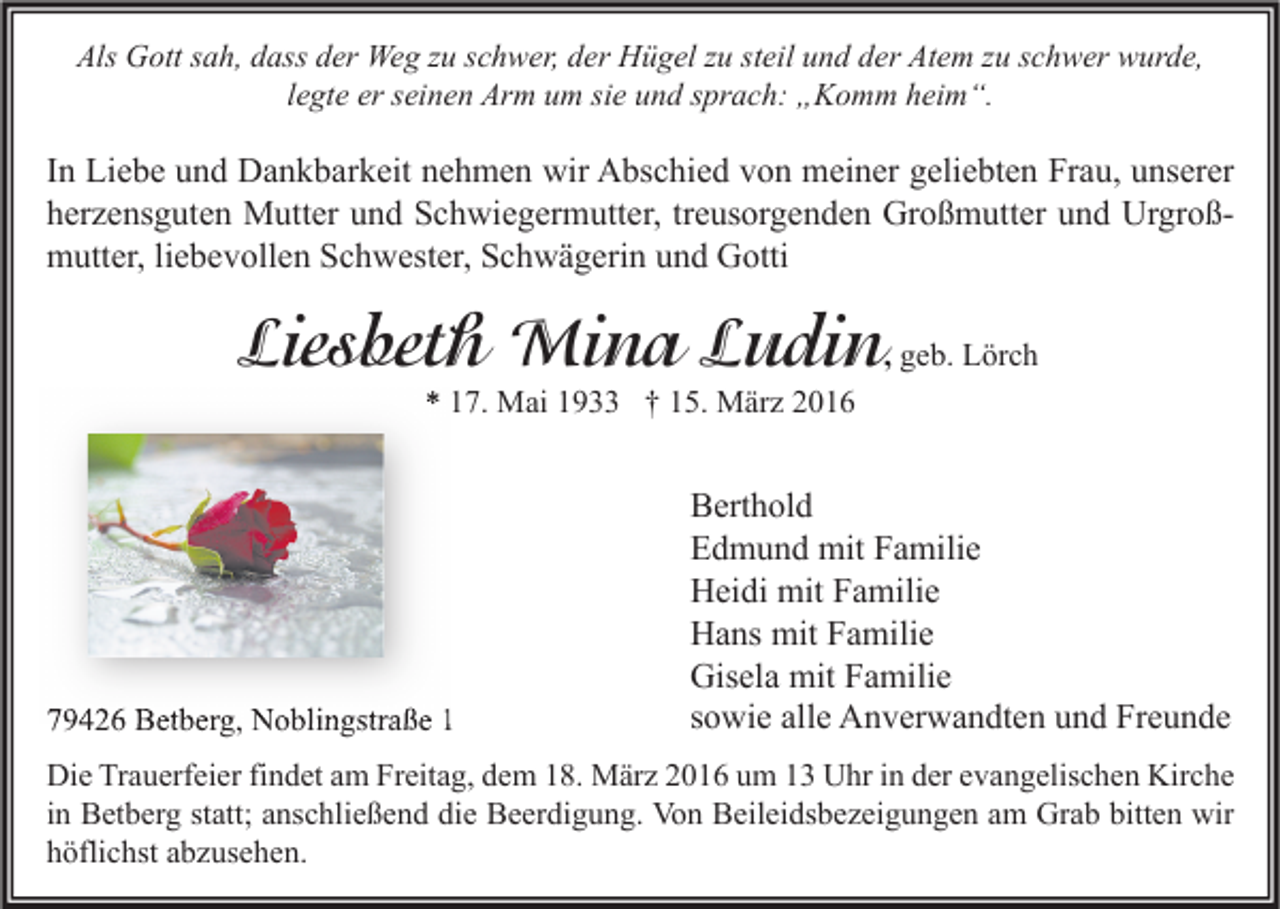 <p>Als Gott sah, dass der Weg zu schwer, der Hügel zu steil und der Atem zu schwer wurde,<br />legte er seinen Arm um sie und sprach: „Komm heim“.</p><p>In Liebe und Dankbarkeit nehmen wir Abschied von meiner geliebten Frau, unserer<br />herzensguten Mutter und Schwiegermutter, treusorgenden Großmutter und Urgroßmutter, liebevollen Schwester, Schwägerin und Gotti</p><p>Liesbeth Mina Ludin, geb. Lörch<br />* 17. Mai 1933 † 15. März 2016</p><p>79426 Betberg, Noblingstraße 1</p><p>Berthold<br />Edmund mit Familie<br />Heidi mit Familie<br />Hans mit Familie<br />Gisela mit Familie<br />sowie alle Anverwandten und Freunde</p><p>Die Trauerfeier findet am Freitag, dem 18. März 2016 um 13 Uhr in der evangelischen Kirche<br />in Betberg statt; anschließend die Beerdigung. Von Beileidsbezeigungen am Grab bitten wir<br />höflichst abzusehen.</p>
