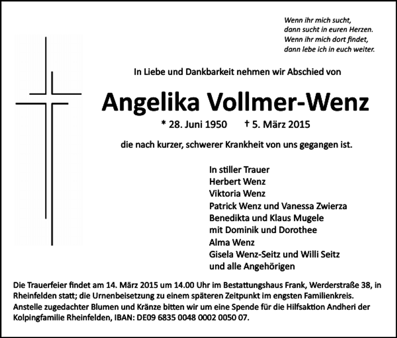 <p>Wenn ihr mich sucht,<br />dann sucht in euren Herzen.<br />Wenn ihr mich dort ﬁndet,<br />dann lebe ich in euch weiter.</p><p>In Liebe und Dankbarkeit nehmen wir Abschied von</p><p>Angelika Vollmer-Wenz<br />* 28. Juni 1950</p><p>† 5. März 2015</p><p>die nach kurzer, schwerer Krankheit von uns gegangen ist.<br />In s�ller Trauer<br />Herbert Wenz<br />Viktoria Wenz<br />Patrick Wenz und Vanessa Zwierza<br />Benedikta und Klaus Mugele<br />mit Dominik und Dorothee<br />Alma Wenz<br />Gisela Wenz­Seitz und Willi Seitz<br />und alle Angehörigen<br />Die Trauerfeier ﬁndet am 14. März 2015 um 14.00 Uhr im Besta�ungshaus Frank, Werderstraße 38, in<br />Rheinfelden sta�; die Urnenbeisetzung zu einem späteren Zeitpunkt im engsten Familienkreis.<br />Anstelle zugedachter Blumen und Kränze bi�en wir um eine Spende für die Hilfsak�on Andheri der<br />Kolpingfamilie Rheinfelden, IBAN: DE09 6835 0048 0002 0057.</p>