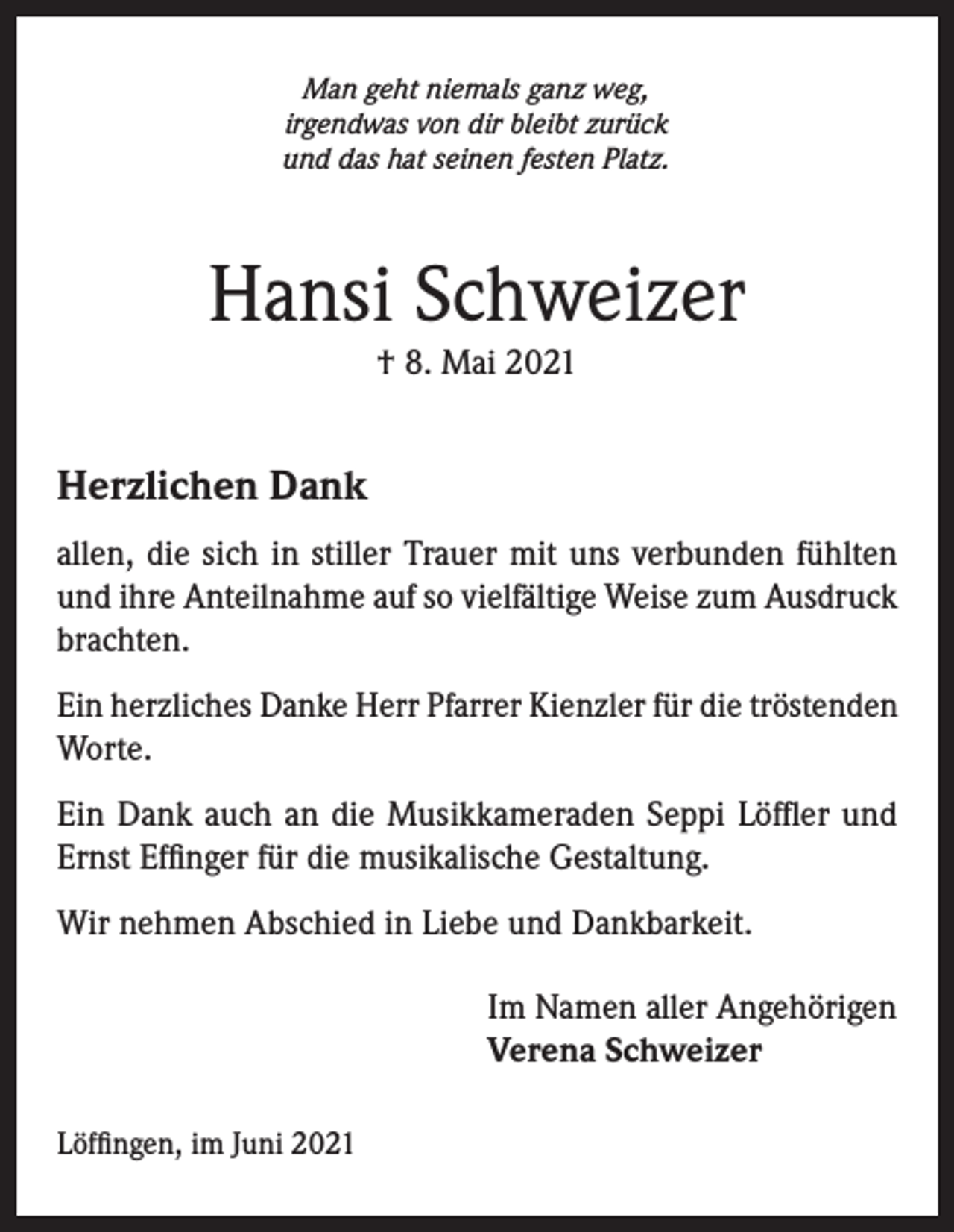 <p>Man geht niemals ganz weg,<br />irgendwas von dir bleibt zurück<br />und das hat seinen festen Platz.</p><p>Hansi Schweizer<br />† 8. Mai 2021</p><p>Herzlichen Dank<br />allen, die sich in stiller Trauer mit uns verbunden fühlten<br />und ihre Anteilnahme auf so vielfältige Weise zum Ausdruck<br />brachten.<br />Ein herzliches Danke Herr Pfarrer Kienzler für die tröstenden<br />Worte.<br />Ein Dank auch an die Musikkameraden Seppi Löffler und<br />Ernst Effinger für die musikalische Gestaltung.<br />Wir nehmen Abschied in Liebe und Dankbarkeit.<br />Im Namen aller Angehörigen<br />Verena Schweizer<br />Löffingen, im Juni 2021</p>