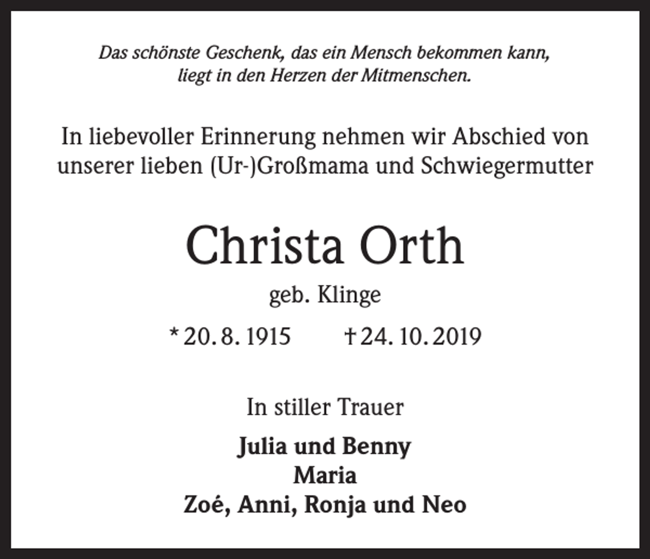 <p>Das schönste Geschenk, das ein Mensch bekommen kann,<br />liegt in den Herzen der Mitmenschen.</p><p>In liebevoller Erinnerung nehmen wir Abschied von<br />­ nserer lieben (Ur-)Großmama und Schwiegermutter<br />u</p><p>Christa Orth<br />geb. Klinge<br />* 20. 8. 1915 † 24. 10. 2019<br />In stiller Trauer<br />Julia und Benny<br />Maria<br />Zoé, Anni, Ronja und Neo</p>
