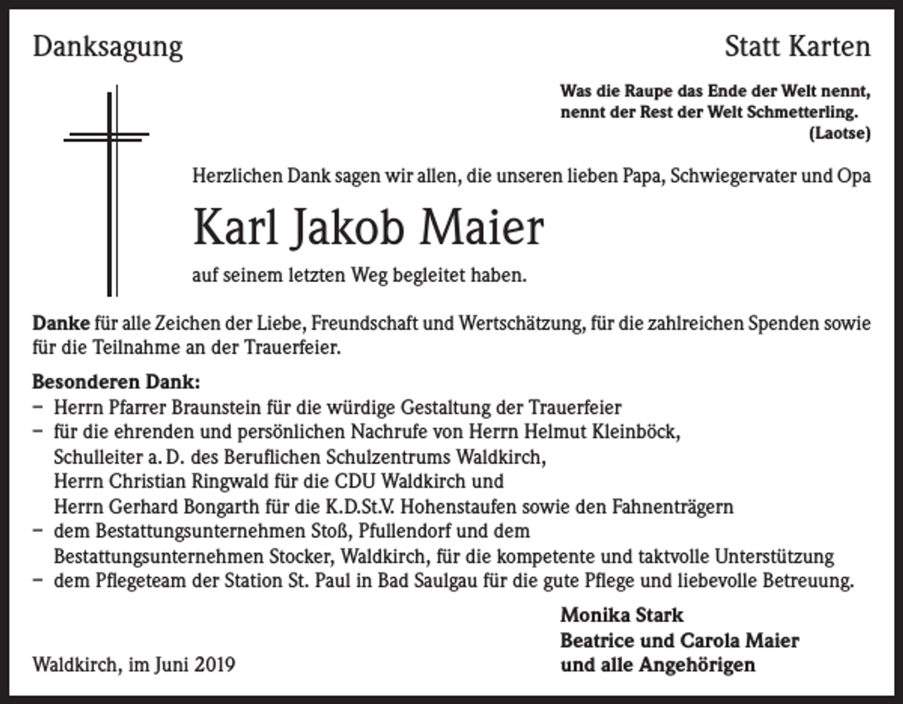 <p>Danksagung</p><p>Statt Karten<br />Was die Raupe das Ende der Welt nennt,<br />nennt der Rest der Welt Schmetterling.<br />(Laotse)</p><p>Herzlichen Dank sagen wir allen, die unseren lieben Papa, Schwiegervater und Opa</p><p>Karl Jakob Maier<br />auf seinem letzten Weg begleitet haben.<br />Danke für alle Zeichen der Liebe, Freundschaft und Wertschätzung, für die zahlreichen Spenden sowie<br />für die Teilnahme an der Trauerfeier.<br />Besonderen Dank:<br />– Herrn Pfarrer Braunstein für die würdige Gestaltung der Trauerfeier<br />– für die ehrenden und persönlichen Nachrufe von Herrn Helmut Kleinböck,<br />Schulleiter a. D. des Beruflichen Schulzentrums Waldkirch,<br />Herrn Christian Ringwald für die CDU Waldkirch und<br />Herrn Gerhard Bongarth für die K.D.St.V. Hohenstaufen sowie den Fahnenträgern<br />– dem Bestattungsunternehmen Stoß, Pfullendorf und dem<br />Bestattungsunternehmen Stocker, Waldkirch, für die kompetente und taktvolle Unterstützung<br />– dem Pflegeteam der Station St. Paul in Bad Saulgau für die gute Pflege und liebevolle Betreuung.</p><p>Waldkirch, im Juni 2019</p><p>Monika Stark<br />Beatrice und Carola Maier<br />und alle Angehörigen</p>