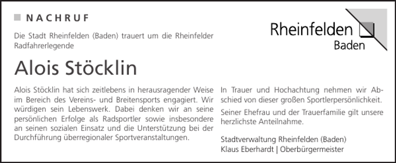 <p>NACHRUF<br />Die Stadt Rheinfelden (Baden) trauert um die Rheinfelder<br />Radfahrerlegende</p><p>Alois Stöcklin<br />Alois Stöcklin hat sich zeitlebens in herausragender Weise<br />im Bereich des Vereins- und Breitensports engagiert. Wir<br />würdigen sein Lebenswerk. Dabei denken wir an seine<br />persönlichen Erfolge als Radsportler sowie insbesondere<br />an seinen sozialen Einsatz und die Unterstützung bei der<br />Durchführung überregionaler Sportveranstaltungen.</p><p>In Trauer und Hochachtung nehmen wir Abschied von dieser großen Sportlerpersönlichkeit.<br />Seiner Ehefrau und der Trauerfamilie gilt unsere<br />herzlichste Anteilnahme.<br />Stadtverwaltung Rheinfelden (Baden)<br />Klaus Eberhardt | Oberbürgermeister</p>