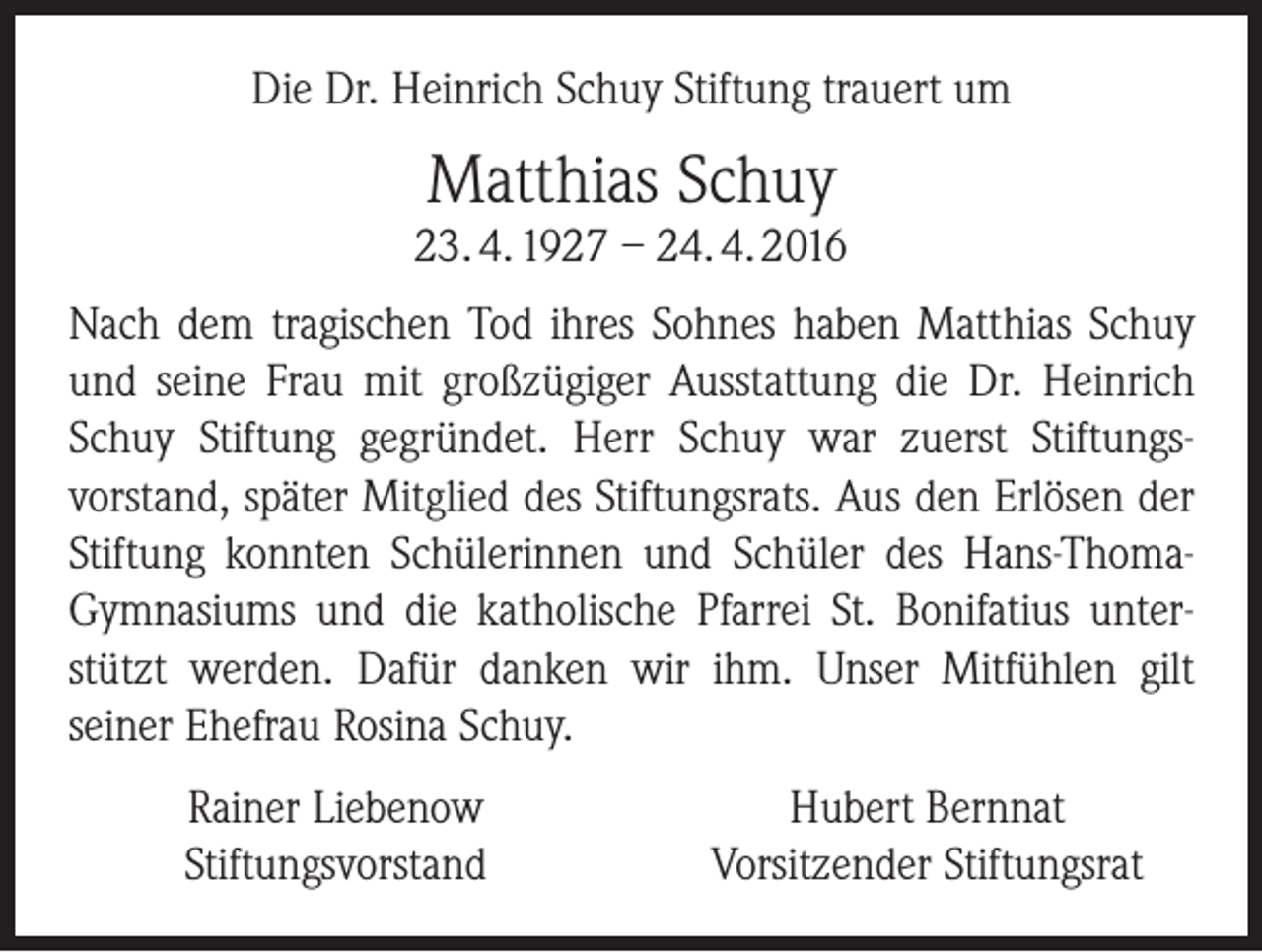 <p>Die Dr. Heinrich Schuy Stiftung trauert um</p><p>Matthias Schuy</p><p>23. 4. 1927 – 24. 4. 2016<br />Nach dem tragischen Tod ihres Sohnes haben Matthias Schuy<br />und seine Frau mit großzügiger Ausstattung die Dr. Heinrich<br />Schuy Stiftung gegründet. Herr Schuy war zuerst Stiftungs­<br />vorstand, später Mitglied des Stiftungsrats. Aus den Erlösen der<br />Stiftung konnten Schülerinnen und Schüler des Hans-­ThomaGymnasiums und die katholische Pfarrei St. Bonifatius unter­<br />stützt werden. Dafür danken wir ihm. Unser Mitfühlen gilt<br />seiner­Ehefrau Rosina Schuy.<br />Rainer Liebenow<br />Stiftungsvorstand</p><p>Hubert Bernnat<br />Vorsitzender Stiftungsrat</p>