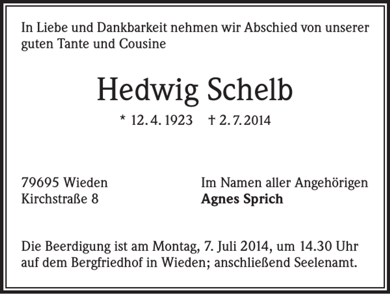 <p>In Liebe und Dankbarkeit nehmen wir Abschied von unserer<br />guten Tante und Cousine</p><p>Hedwig Schelb<br />* 12. 4. 1923 † 2. 7. 2014</p><p>79695 Wieden<br />Kirchstraße 8</p><p>Im Namen aller Angehörigen<br />Agnes Sprich</p><p>Die Beerdigung ist am Montag, 7. Juli 2014, um 14.30 Uhr<br />auf dem Bergfriedhof in Wieden; anschließend Seelenamt.</p>