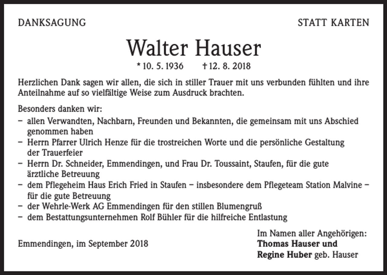 <p>DANKSAGUNG</p><p>STATT KARTEN</p><p>Walter Hauser<br />* 10. 5. 1936 † 12. 8. 2018</p><p>Herzlichen Dank sagen wir allen, die sich in stiller Trauer mit uns verbunden fühlten und ihre<br />Anteilnahme auf so vielfältige Weise zum Ausdruck brachten.<br />Besonders danken wir:<br />– allen Verwandten, Nachbarn, Freunden und Bekannten, die gemeinsam mit uns Abschied<br />genommen haben<br />– Herrn Pfarrer Ulrich Henze für die trostreichen Worte und die persönliche ­Gestaltung<br />der Trauerfeier<br />– Herrn Dr. Schneider, Emmendingen, und Frau Dr. Toussaint, Staufen, für die gute<br />ärztliche Betreuung<br />– dem Pflegeheim Haus Erich Fried in Staufen – insbesondere dem Pflegeteam Station Malvine –<br />für die gute Betreuung<br />– der Wehrle-Werk AG Emmendingen für den stillen Blumengruß<br />– dem Bestattungsunternehmen Rolf Bühler für die hilfreiche Entlastung</p><p>Im Namen aller Angehörigen:<br />Emmendingen, im September 2018 Thomas Hauser und<br />Regine Huber geb. Hauser</p>
