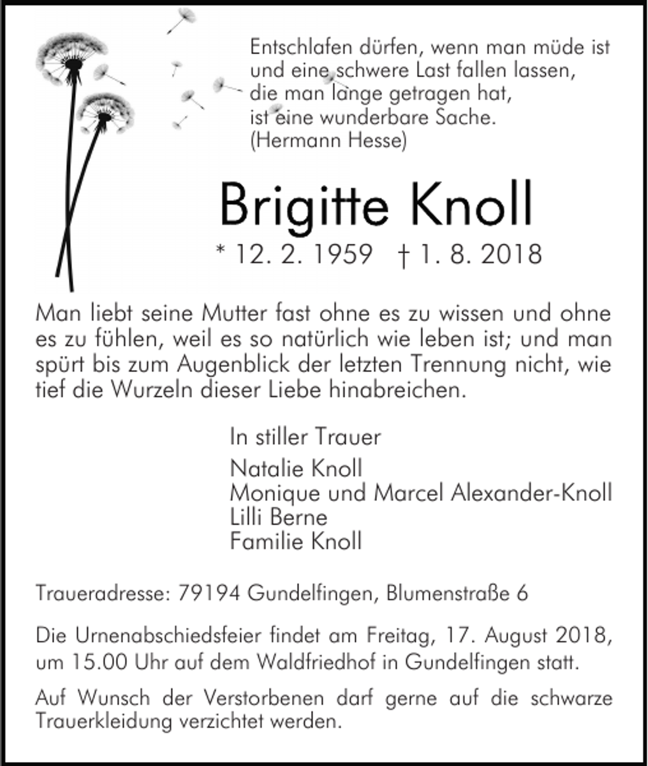 <p>Entschlafen dürfen, wenn man müde ist<br />und eine schwere Last fallen lassen,<br />die man lange getragen hat,<br />ist eine wunderbare Sache.<br />(Hermann Hesse)</p><p>* 12. 2. 1959 † 1. 8. 2018<br />Man liebt seine Mutter fast ohne es zu wissen und ohne<br />es zu fühlen, weil es so natürlich wie leben ist; und man<br />spürt bis zum Augenblick der letzten Trennung nicht, wie<br />tief die Wurzeln dieser Liebe hinabreichen.<br />In stiller Trauer<br />Natalie Knoll<br />Monique und Marcel Alexander-Knoll<br />Lilli Berne<br />Familie Knoll<br />Traueradresse: 79194 Gundelfingen, Blumenstraße 6<br />Die Urnenabschiedsfeier findet am Freitag, 17. August 2018,<br />um 15.00 Uhr auf dem Waldfriedhof in Gundelfingen statt.<br />Auf Wunsch der Verstorbenen darf gerne auf die schwarze<br />Trauerkleidung verzichtet werden.</p>