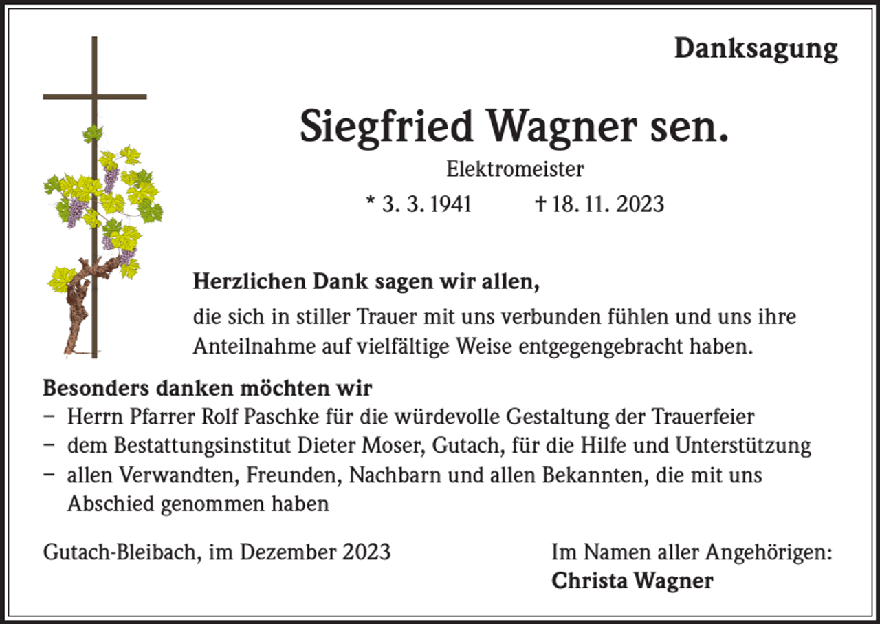 <p>Danksagung</p><p>Siegfried Wagner sen.<br />Elektromeister<br />* 3. 3. 1941<br />† 18. 11. 2023<br />Herzlichen Dank sagen wir allen,<br />die sich in stiller Trauer mit uns verbunden fühlen und uns ihre<br />Anteilnahme auf vielfältige Weise entgegengebracht haben.<br />Besonders danken möchten wir<br />– Herrn Pfarrer Rolf Paschke für die würdevolle Gestaltung der Trauerfeier<br />– dem Bestattungsinstitut Dieter Moser, Gutach, für die Hilfe und Unterstützung<br />– allen Verwandten, Freunden, Nachbarn und allen Bekannten, die mit uns<br />Abschied genommen haben<br />Gutach-Bleibach, im Dezember 2023</p><p>Im Namen aller Angehörigen:<br />Christa Wagner</p>