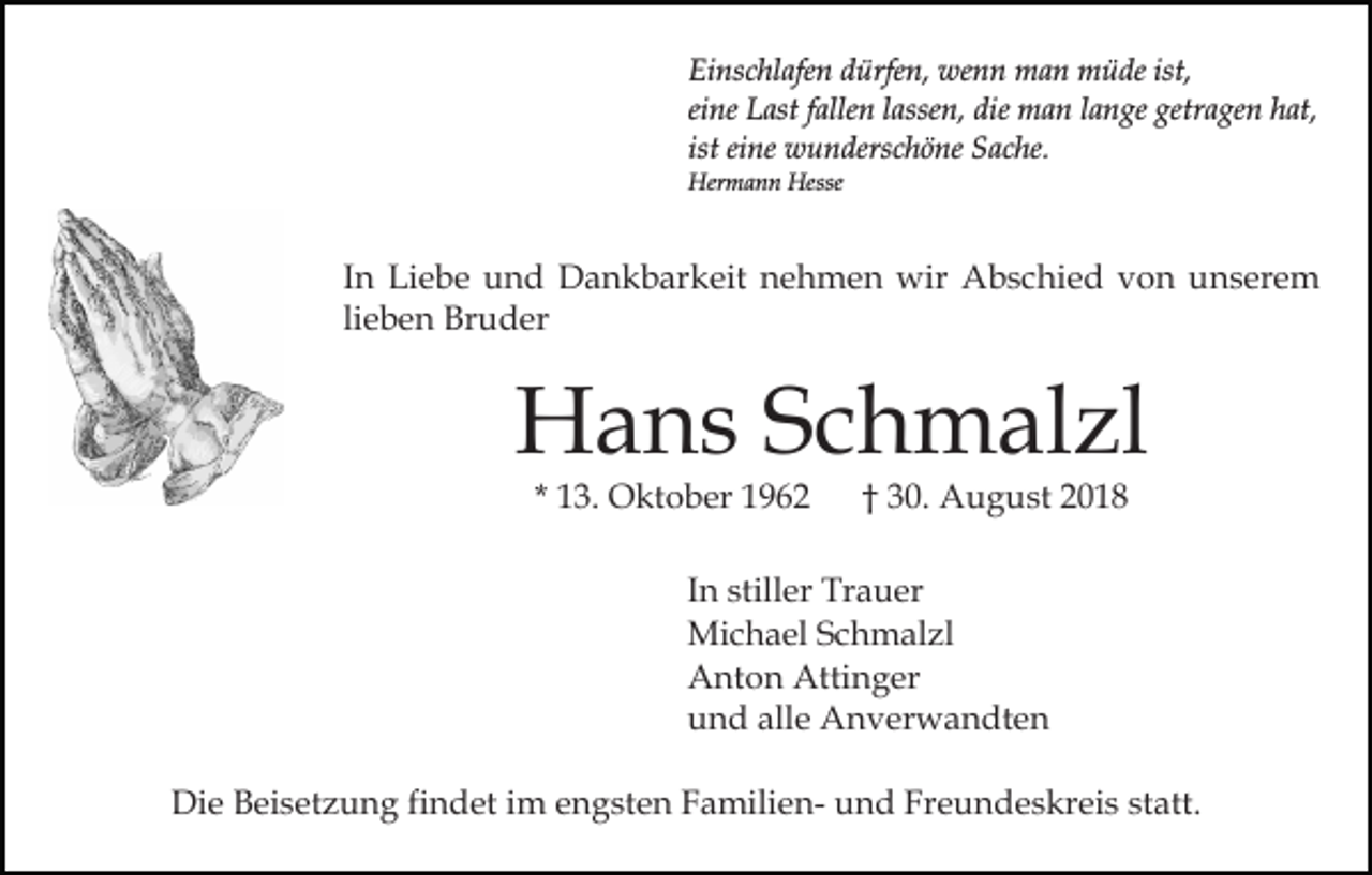 <p>Einschlafen dürfen, wenn man müde ist,<br />eine Last fallen lassen, die man lange getragen hat,<br />ist eine wunderschöne Sache.<br />Hermann Hesse</p><p>In Liebe und Dankbarkeit nehmen wir Abschied von unserem<br />lieben Bruder</p><p>Hans Schmalzl<br />* 13. Oktober 1962</p><p>† 30. August 2018</p><p>In stiller Trauer<br />Michael Schmalzl<br />Anton Attinger<br />und alle Anverwandten<br />Die Beisetzung findet im engsten Familien- und Freundeskreis statt.</p>