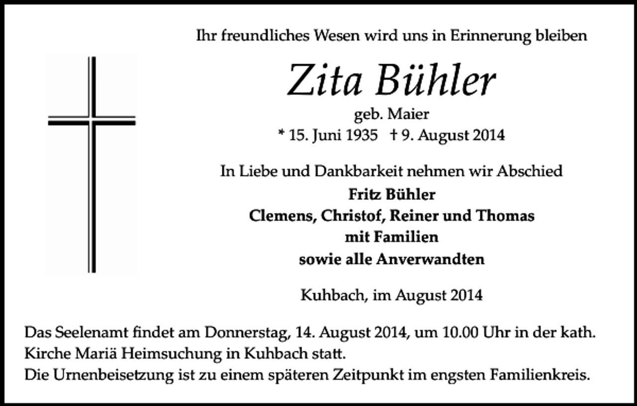 <p>Ihr freundliches Wesen wird uns in Erinnerung bleiben</p><p>Zita Bühler</p><p>geb. Maier<br />* 15. Juni 1935 † 9. August 2014<br />In Liebe und Dankbarkeit nehmen wir Abschied<br />Fri� Bühler<br />Clemens, Christof, Reiner und Thomas<br />mit Familien<br />sowie alle Anverwandten<br />Kuhbach, im August 2014<br />Das Seelenamt ﬁndet am Donnerstag, 14. August 2014, um 10.00 Uhr in der kath.<br />Kirche Mariä Heimsuchung in Kuhbach sta�.<br />Die Urnenbeise�ung ist zu einem späteren Zeitpunkt im engsten Familienkreis.</p>